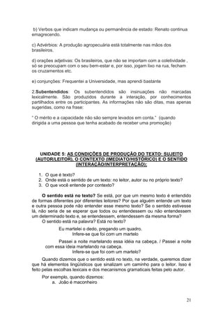21
b) Verbos que indicam mudança ou permanência de estado: Renato continua
emagrecendo.
c) Advérbios: A produção agropecuária está totalmente nas mãos dos
brasileiros.
d) orações adjetivas: Os brasileiros, que não se importam com a coletividade ,
só se preocupam com o seu bem-estar e, por isso, jogam lixo na rua, fecham
os cruzamentos etc.
e) conjunções: Frequentei a Universidade, mas aprendi bastante
2.Subentendidos: Os subentendidos são insinuações não marcadas
lexicalmente. São produzidos durante a interação, por conhecimentos
partilhados entre os participantes. As informações não são ditas, mas apenas
sugeridas, como na frase:
“ O mérito e a capacidade não são sempre levados em conta.” (quando
dirigida a uma pessoa que tenha acabado de receber uma promoção)
UNIDADE 5: AS CONDIÇÕES DE PRODUÇÃO DO TEXTO: SUJEITO
(AUTOR/LEITOR), O CONTEXTO (IMEDIATO/HISTÓRICO) E O SENTIDO
(INTERAÇÃO/INTERPRETAÇÃO);
1. O que é texto?
2. Onde está o sentido de um texto: no leitor, autor ou no próprio texto?
3. O que você entende por contexto?
O sentido está no texto? Se está, por que um mesmo texto é entendido
de formas diferentes por diferentes leitores? Por que alguém entende um texto
e outra pessoa pode não entender esse mesmo texto? Se o sentido estivesse
lá, não seria de se esperar que todos ou entendessem ou não entendessem
um determinado texto e, se entendessem, entendessem da mesma forma?
O sentido está na palavra? Está no texto?
Eu martelei o dedo, pregando um quadro.
Infere-se que foi com um martelo
Passei a noite martelando essa idéia na cabeça. / Passei a noite
com essa ideia martelando na cabeça.
Infere-se que foi com um martelo?
Quando dizemos que o sentido está no texto, na verdade, queremos dizer
que há elementos lingüísticos que sinalizam um caminho para o leitor. Isso é
feito pelas escolhas lexicais e dos mecanismos gramaticais feitas pelo autor.
Por exemplo, quando dizemos:
a. João é maconheiro
 