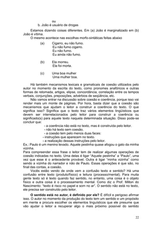 22
ou
b. João é usuário de drogas
Estamos dizendo coisas diferentes. Em (a) João é marginalizado em (b)
João é vítima.
O mesmo acontece nas escolhas morfo-sintáticas feitas abaixo
(a) Cigarro, eu não fumo.
Eu não fumo cigarro.
Eu não fumo.
Eu ainda não fumo.
(b) Ela morreu.
Ela foi morta.
(c) Uma boa mulher
Uma mulher boa.
Há também mecanismos lexicais e gramaticais de coesão utilizados pelo
autor no momento da escrita do texto, como pronomes anafóricos e outras
formas de retomada, artigos, elipse, concordância, correlação entre os tempos
verbais, conjunções, preposições, advérbios de seqüência, etc.
Não vamos entrar na discussão sobre coesão e coerência, porque isso vai
render mais um monte de páginas. Por hora, basta dizer que a coesão são
mecanismos que ajudam o leitor a construir a coerência do texto. O que
significa isso? Significa que o texto traz vários elementos lingüísticos que
devem ser interrelacionados pelo leitor para construir a coerência ou
significado(s) para aquele texto naquela determinada situação. Disso pode-se
concluir que:
- a coerência não está no texto, mas é construída pelo leitor.
- não há texto sem coesão.
- a coesão tem pelo menos duas faces:
- instruções que aparecem no texto.
- a realização dessas instruções pelo leitor.
Ex.: Paulo é um menino levado. Aquele pestinha quase afogou o gato da minha
vizinha.
Para compreender essa frase o leitor tem de realizar algumas operações de
coesão indicadas no texto. Uma delas é ligar “Aquele pestinha” a “Paulo”, uma
vez que esse é o antecedente provável. Outra é ligar “minha vizinha” como
sendo a vizinha do narrador e não de Paulo. Essas operações é que são, no
final das contas, a coesão.
Vocês estão vendo de onde vem a confusão texto e sentido? Há uma
confusão entre texto (produto/físico) e leitura (processo/mental). Para muita
gente texto só é texto quando faz sentido, no entanto, uma coisa é o objeto
físico e outra coisa é o processamento mental. Como diz o Prof. Milton do
Nascimento: “texto é risco no papel e som no ar”. O sentido não está no texto,
ele precisa ser construído pelo leitor.
O sentido está no autor, é definido por ele? É difícil e perigoso afirmar
isso. O autor no momento da produção do texto tem um sentido e um propósito
em mente e procura escolher os elementos linguísticos que ele presume que
vão ajudar o leitor a recuperar algo o mais próximo possível do sentido
 