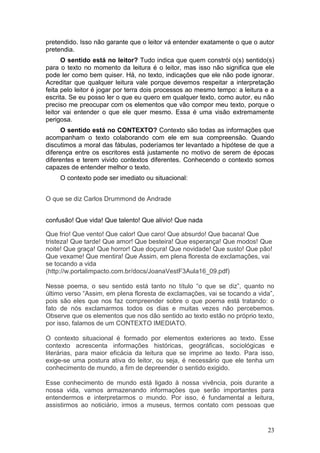 23
pretendido. Isso não garante que o leitor vá entender exatamente o que o autor
pretendia.
O sentido está no leitor? Tudo indica que quem constrói o(s) sentido(s)
para o texto no momento da leitura é o leitor, mas isso não significa que ele
pode ler como bem quiser. Há, no texto, indicações que ele não pode ignorar.
Acreditar que qualquer leitura vale porque devemos respeitar a interpretação
feita pelo leitor é jogar por terra dois processos ao mesmo tempo: a leitura e a
escrita. Se eu posso ler o que eu quero em qualquer texto, como autor, eu não
preciso me preocupar com os elementos que vão compor meu texto, porque o
leitor vai entender o que ele quer mesmo. Essa é uma visão extremamente
perigosa.
O sentido está no CONTEXTO? Contexto são todas as informações que
acompanham o texto colaborando com ele em sua compreensão. Quando
discutimos a moral das fábulas, poderíamos ter levantado a hipótese de que a
diferença entre os escritores está justamente no motivo de serem de épocas
diferentes e terem vivido contextos diferentes. Conhecendo o contexto somos
capazes de entender melhor o texto.
O contexto pode ser imediato ou situacional:
O que se diz Carlos Drummond de Andrade
confusão! Que vida! Que talento! Que alívio! Que nada
Que frio! Que vento! Que calor! Que caro! Que absurdo! Que bacana! Que
tristeza! Que tarde! Que amor! Que besteira! Que esperança! Que modos! Que
noite! Que graça! Que horror! Que doçura! Que novidade! Que susto! Que pão!
Que vexame! Que mentira! Que Assim, em plena floresta de exclamações, vai
se tocando a vida
(http://w.portalimpacto.com.br/docs/JoanaVestF3Aula16_09.pdf)
Nesse poema, o seu sentido está tanto no título “o que se diz”, quanto no
último verso “Assim, em plena floresta de exclamações, vai se tocando a vida”,
pois são eles que nos faz compreender sobre o que poema está tratando: o
fato de nós exclamarmos todos os dias e muitas vezes não percebemos.
Observe que os elementos que nos dão sentido ao texto estão no próprio texto,
por isso, falamos de um CONTEXTO IMEDIATO.
O contexto situacional é formado por elementos exteriores ao texto. Esse
contexto acrescenta informações históricas, geográficas, sociológicas e
literárias, para maior eficácia da leitura que se imprime ao texto. Para isso,
exige-se uma postura ativa do leitor, ou seja, é necessário que ele tenha um
conhecimento de mundo, a fim de depreender o sentido exigido.
Esse conhecimento de mundo está ligado à nossa vivência, pois durante a
nossa vida, vamos armazenando informações que serão importantes para
entendermos e interpretarmos o mundo. Por isso, é fundamental a leitura,
assistirmos ao noticiário, irmos a museus, termos contato com pessoas que
 