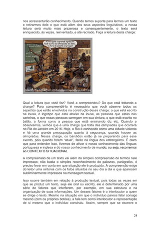 24
nos acrescentarão conhecimento. Quando temos suporte para lermos um texto
e retirarmos dele o que está além dos seus aspectos linguísticos, a nossa
leitura será muito mais prazerosa e consequentemente, o texto será
enriquecido, às vezes, reinventado, e até recriado. Faça a leitura desta charge:
Qual a leitura que você fez? Você a compreendeu? Do que está tratando a
charge? Para compreendê-la é necessário que você observe todos os
aspectos que estão envolvidos na construção dessa charge: o que está escrito
na lousa, o logotipo que está abaixo da lousa, as pessoas que estão nas
carteiras, o que essas pessoas carregam em sua cintura, o que está escrito no
balão, a forma como a pessoa que está ensinando diz etc. Quando a
observamos, vemos que é uma charge que trata das olimpíadas que ocorrerá
no Rio de Janeiro em 2016. Hoje, o Rio é conhecido como uma cidade violenta
e há uma grande preocupação quanto à segurança, quando houver as
olimpíadas. Nessa charge, os bandidos estão já se preparando para esse
evento, pois quando forem “atuar”, farão na língua dos estrangeiros. É claro
que para entender isso, tivemos de ativar o nosso conhecimento das línguas
portuguesa e inglesa e do nosso conhecimento de mundo, ou seja, recorremos
ao CONTEXTO SITUACIONAL
A compreensão de um texto vai além da simples compreensão de termos nele
impressos; não basta o simples reconhecimento de palavras, parágrafos, é
preciso levar em conta em que situação ele é produzido. A compreensão exige
do leitor uma sintonia com os fatos situados no seu dia a dia e que aparecem
subliminarmente impressos na mensagem textual.
Isso ocorre também em relação à produção textual, pois todas as vezes em
que se produz um texto, seja ele oral ou escrito, ele é determinado por uma
série de fatores que interferem, por exemplo, em sua estrutura e na
organização de suas informações. Um desses fatores é o interlocutor a quem
se dirige o texto. Mesmo na situação em que o indivíduo parece falar consigo
mesmo (com os próprios botões), a fala tem como interlocutor a representação
de si mesmo que o indivíduo construiu. Assim, sempre que se escreve e
 
