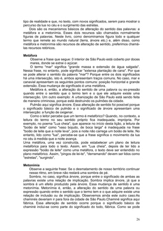 26
tipo de realidade e que, no texto, com novos significados, serem para mostrar o
percurso da lua no céu e o surgimento das estrelas.
Dois são os mecanismos básicos de alteração do sentido das palavras: a
metáfora e a metonímia. Esses dois recursos são chamados normalmente
figuras de palavras. Neste livro, como denominamos figura todo e qualquer
termo que remete ao mundo natural (terra, árvore etc.) e, além disso, como
metáfora e metonímia são recursos de alteração de sentido, preferimos chamá-
las recursos retóricos.
Metáfora
Observe a frase que segue: 0 interior de São Paulo está coberto por doces
mares, donde se extrai o açúcar.
O termo "mar" significa "grande massa e extensão de água salgada".
Nessa frase, no entanto, pode significar "extensa plantação de cana". Por que
se pode alterar o sentido da palavra "mar"? Porque entre os dois significados
há uma intersecção, isto é, ambos apresentam traços comuns. No caso, mar e
canavial apresentam os seguintes pontos comuns: posição horizontal e grande
extensão. Essa mudança de significado é uma metáfora.
Metáfora é, então, a alteração do sentido de uma palavra ou ex-pressão
quando entre o sentido que o termo tem e o que ele adquire existe uma
intersecção. Um outro exemplo: A urbanização de São Paulo está sendo feita
de maneira criminosa, porque está destruindo os pulmões da cidade.
Pulmão aqui significa árvore. Essa alteração de sentido foi possível porque
o significado básico de pulmão e o significado de árvore apresentam uma
intersecção: a função de oxigenar.
Como o leitor percebe que um termo é metafórico? Quando, no contexto, a
leitura do termo no seu sentido próprio fica inadequada, imprópria. Por
exemplo, no poema "Lua cheia", que aparece no início desta lição, a leitura de
"boião de leite" como "vaso bojudo, de boca larga" é inadequada na frase
"boião de leite que a noite leva", pois a noite não carrega um boião de leite. No
entanto, lido como "lua", percebe-se que a frase significa o movimento da lua
no céu à medida que a noite avança.
Uma metáfora, uma vez construída, pode estabelecer um plano de leitura
metafórica para todo o texto. Assim, em "Lua cheia", depois de ter lido a
expressão "boião de leite" como uma metáfora, o texto deve ser entendido no
plano metafórico. Assim, "pingos de lei-te", "derramando" devem ser lidos como
"estrelas", "surgindo".
Metonímia
Observe a seguinte frase: Se o desmatamento de nosso território continuar
nesse ritmo, em breve não restará uma sombra de pé.
Sombra, no caso, significa árvore, porque entre o significado de ambas as
palavras existe uma relação de implicação. Sombra implica árvore, já que a
sombra é um efeito produzido pela árvore. Essa mudança de sentido é uma
metonímia. Metonímia é, então, a alteração do sentido de uma palavra ou
expressão quando entre o sentido que o termo tem e o que adquire existe uma
relação de inclusão ou de implicação. Observemos ainda este outro caso:As
chaminés deveriam ir para fora da cidade de São Paulo.Chaminé significa aqui
fábrica. Essa alteração de sentido ocorre porque o significado básico de
chaminé inclui-se como parte do significado do todo, fábrica. Como se pode
 