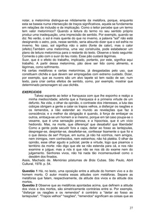 27
notar, a metonímia distingue-se nitidamente da metáfora, porque, enquanto
esta se baseia numa intersecção de traços significativos, aquela se fundamenta
em relações de inclusão e de implicação. Como o leitor percebe que um termo
tem valor metonímico? Quando a leitura do termo no seu sentido próprio
produz uma inadequação, uma imprecisão de sentido. Por exemplo, quando se
diz: No verão, o sol é mais quente do que no inverno, a palavra "sol" não está
designando o astro, pois, nesse sentido, seria absurdo dizer que o sol esfria no
inverno. No caso, sol significa não o astro (fonte de calor), mas o calor
(efeito).Também uma metonímia, uma vez construída, pode estabelecer um
plano de leitura metonímica para o restante do texto. Observe o texto seguinte:
Comerás o pão com o suor do teu rosto. Esse pão custará lágrimas.
Suor, que é o efeito do trabalho, implicado, portanto, por este, significa aqui
trabalho. A partir dessa metonímia, pão deve ser lido como alimento, e
lágrimas, como sofrimento.
Há certas metáforas e certas metonímias, já desgastadas pelo uso, que
constituem clichês e que devem ser empregadas com extremo cuidado. Dizer,
por exemplo, que as nuvens são um alvo tapete só tem razão de ser, num
texto, para criar certos efeitos de sentido, como, por exemplo, mostrar que
determinado personagem só usa clichês.
EXERCíCIOS
Talvez espante ao leitor a franqueza com que lhe exponho e realço a
minha mediocridade; advirta que a franqueza é a primeira virtude de um
defunto. Na vida, o olhar da opinião, o contraste dos interesses, a luta das
cobiças obrigam a gente a calar os trapos velhos, a disfarçar os rasgões e
os remendos, a não estender ao mundo as revelações que faz à
consciência; e o melhor da obrigação é quando, à força de embaçar os
outros, embaça-se um homem a si mesmo, porque em tal caso poupa-se o
vexame, que é uma sensação penosa, e a hipocrisia, que é um vício
hediondo. Mas, na morte, que diferença! que desabafo! que liberdade!
Como a gente pode sacudir fora a capa, deitar ao fosso as lantejoulas,
despregar-se, despintar-se, desafeitar-se, confessar lisamente o que foi e
o que deixou de ser! Porque, em suma, já não há vizinhos, nem amigos,
nem inimigos, nem conhecidos, nem estranhos; não há platéia. 0 olhar da
opinião, esse olhar agudo e judicial, perde a virtude, logo que pisamos o
território da morte: não digo que ele se não estenda para cá, e nos não
examine e julgue; mas a nós é que não se nos dá do exame nem do
julgamento. Senhores vivos, não há nada tão incomensurável como o
desdém dos finados.
Assis, Machado de. Memórias póstumas de Brás Cubas. São Paulo, Abril
Cultural, 1978. p. 54.
Questão 1 Há, no texto, uma oposição entre a atitude do homem vivo e a do
homem morto. O autor mostra essas atitudes com metáforas. Separe as
metáforas que falam, respectivamente, da atitude dos vivos e da atitude dos
mortos.
Questão 2 Observe que as metáforas apontadas acima, que definem a atitude
dos vivos e dos mortos, são simetricamente contrárias entre si. Por exemplo,
"disfarçar os rasgões e os remendos" é contrário a "deitar ao fosso as
lantejoulas". "Trapos velhos" "rasgões", "remendos" significam as coisas que as
 