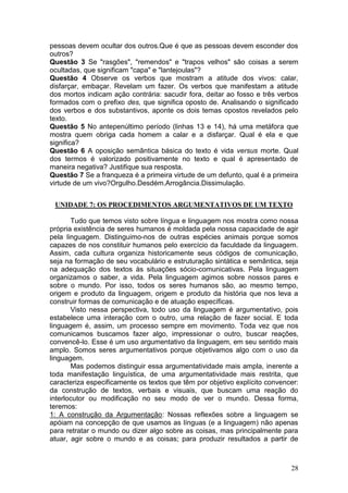 28
pessoas devem ocultar dos outros.Que é que as pessoas devem esconder dos
outros?
Questão 3 Se "rasgões", "remendos" e "trapos velhos" são coisas a serem
ocultadas, que significam "capa" e "lantejoulas"?
Questão 4 Observe os verbos que mostram a atitude dos vivos: calar,
disfarçar, embaçar. Revelam um fazer. Os verbos que manifestam a atitude
dos mortos indicam ação contrária: sacudir fora, deitar ao fosso e três verbos
formados com o prefixo des, que significa oposto de. Analisando o significado
dos verbos e dos substantivos, aponte os dois temas opostos revelados pelo
texto.
Questão 5 No antepenúltimo período (linhas 13 e 14), há uma metáfora que
mostra quem obriga cada homem a calar e a disfarçar. Qual é ela e que
significa?
Questão 6 A oposição semântica básica do texto é vida versus morte. Qual
dos termos é valorizado positivamente no texto e qual é apresentado de
maneira negativa? Justifique sua resposta.
Questão 7 Se a franqueza é a primeira virtude de um defunto, qual é a primeira
virtude de um vivo?Orgulho.Desdém.Arrogância.Dissimulação.
UNIDADE 7: OS PROCEDIMENTOS ARGUMENTATIVOS DE UM TEXTO
Tudo que temos visto sobre língua e linguagem nos mostra como nossa
própria existência de seres humanos é moldada pela nossa capacidade de agir
pela linguagem. Distinguimo-nos de outras espécies animais porque somos
capazes de nos constituir humanos pelo exercício da faculdade da linguagem.
Assim, cada cultura organiza historicamente seus códigos de comunicação,
seja na formação de seu vocabulário e estruturação sintática e semântica, seja
na adequação dos textos às situações sócio-comunicativas. Pela linguagem
organizamos o saber, a vida. Pela linguagem agimos sobre nossos pares e
sobre o mundo. Por isso, todos os seres humanos são, ao mesmo tempo,
origem e produto da linguagem, origem e produto da história que nos leva a
construir formas de comunicação e de atuação específicas.
Visto nessa perspectiva, todo uso da linguagem é argumentativo, pois
estabelece uma interação com o outro, uma relação de fazer social. E toda
linguagem é, assim, um processo sempre em movimento. Toda vez que nos
comunicamos buscamos fazer algo, impressionar o outro, buscar reações,
convencê-lo. Esse é um uso argumentativo da linguagem, em seu sentido mais
amplo. Somos seres argumentativos porque objetivamos algo com o uso da
linguagem.
Mas podemos distinguir essa argumentatividade mais ampla, inerente a
toda manifestação linguística, de uma argumentatividade mais restrita, que
caracteriza especificamente os textos que têm por objetivo explícito convencer:
da construção de textos, verbais e visuais, que buscam uma reação do
interlocutor ou modificação no seu modo de ver o mundo. Dessa forma,
teremos:
1: A construção da Argumentação: Nossas reflexões sobre a linguagem se
apóiam na concepção de que usamos as línguas (e a linguagem) não apenas
para retratar o mundo ou dizer algo sobre as coisas, mas principalmente para
atuar, agir sobre o mundo e as coisas; para produzir resultados a partir de
 