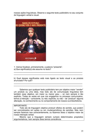 29
nossas ações linguísticas. Observe o seguinte texto publicitário no seu conjunto
de linguagem verbal e visual.
1. Vamos focalizar, primeiramente, a palavra “presente”.
a) Que significado(s) ela assume no texto?
_______________________________________________________________
_______________________________________________________________
b) Qual desses significados está mais ligado ao texto visual e ao produto
anunciado? Por quê?
_______________________________________________________________
_______________________________________________________________
Sabemos que qualquer texto publicitário tem por objetivo maior “vender”
um produto ou uma ideia, mas todo ato de comunicação linguística tem
também esse objetivo, em maior ou menor grau – só nem sempre é tão
explícito. Todas as vezes em que nos engajamos no processo comunicativo,
temos a intenção – consciente, ou não; explícita, ou não – de “produzir” alguma
alteração, no conhecimento ou no comportamento de nossos ouvintes/leitores.
IMPORTANTE:
Todo ato de linguagem objetiva produzir efeitos de sentido, que podem
ser concretizados em ações ou em mudança/reforço de opiniões. Mas nem
sempre fazemos isso conscientemente, ou fazemos disso o objetivo maior da
nossa interação verbal.
Mesmo que a linguagem sempre cumpra determinados propósitos
argumentativos, nem sempre disso temos consciência.
 