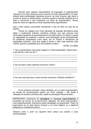 30
Quando esse aspecto argumentativo da linguagem é explicitamente
colocado e um texto, dizemos que se trata de um texto argumentativo. Ou seja,
embora toda manifestação linguística procure, de certa maneira, agir sobre o
mundo ou sobre os interlocutores, somente quando a intenção explícita de um
texto é convencer é que chamamos um texto de argumentativo. Vamos
observar como se organiza um texto explicitamente argumentativo.
Leia o texto abaixo, procurando caracterizar o tipo de leitor ao qual ele se
destina.
Treinar em regiões com níveis elevados de poluição atmosférica pode
afetar o rendimento. Estudos científicos indicam que isso provoca uma
diminuição importante do aproveitamento e da performance. Em geral, a queda
na capacidade de sustentar o esforço mais prolongado ocorre acompanhada
de problemas respiratórios como tosse, dor ao inspirar e decréscimo da
capacidade pulmonar. Uma boa opção é treinar o mais cedo possível, pela
manhã, quando a qualidade do ar nas cidades é melhor.
ISTOÉ, 21/1/2004
1. Que características você pode imaginar no “leitor-destinatário” desse texto –
o que ele faz, onde vive etc.?
_______________________________________________________________
_______________________________________________________________
_______________________________________________________________
_______________________________________________________________
2. De que ideia o texto pretende convencer o leitor?
_______________________________________________________________
_______________________________________________________________
_______________________________________________________________
__________________________________________________________
3. Por que você acha que o autor do texto mencionou “Estudos científicos”?
_______________________________________________________________
_______________________________________________________________
______________________________________________________________
_______________________________________________________________
Como podemos perceber nessa atividade, em um texto argumentativo,
as formas de convencimento podem ser muito variadas – vão desde a
utilização de estudos científicos até o apelo às sensações físicas do leitor...
IMPORTANTE: Chamamos de estratégias ou recursos argumentativos à
variedade de formas de convencimento utilizadas. No texto argumentativo,
mais especificamente, chamamos essas estratégias de argumentos. Todos os
argumentos de um texto devem conduzir a um único objetivo, ou a objetivos
integrados e compatíveis entre si.
Observe como o autor do seguinte texto coloca sua opinião e suas
recomendações.
 