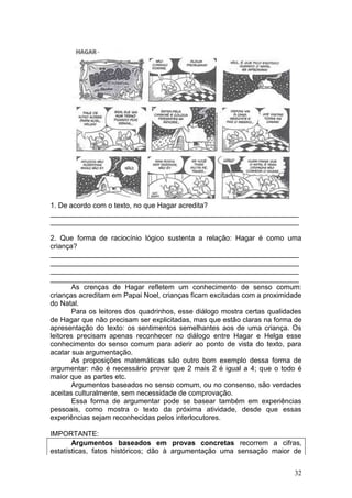 32
1. De acordo com o texto, no que Hagar acredita?
_______________________________________________________________
_______________________________________________________________
2. Que forma de raciocínio lógico sustenta a relação: Hagar é como uma
criança?
_______________________________________________________________
_______________________________________________________________
_______________________________________________________________
_______________________________________________________________
As crenças de Hagar refletem um conhecimento de senso comum:
crianças acreditam em Papai Noel, crianças ficam excitadas com a proximidade
do Natal.
Para os leitores dos quadrinhos, esse diálogo mostra certas qualidades
de Hagar que não precisam ser explicitadas, mas que estão claras na forma de
apresentação do texto: os sentimentos semelhantes aos de uma criança. Os
leitores precisam apenas reconhecer no diálogo entre Hagar e Helga esse
conhecimento do senso comum para aderir ao ponto de vista do texto, para
acatar sua argumentação.
As proposições matemáticas são outro bom exemplo dessa forma de
argumentar: não é necessário provar que 2 mais 2 é igual a 4; que o todo é
maior que as partes etc.
Argumentos baseados no senso comum, ou no consenso, são verdades
aceitas culturalmente, sem necessidade de comprovação.
Essa forma de argumentar pode se basear também em experiências
pessoais, como mostra o texto da próxima atividade, desde que essas
experiências sejam reconhecidas pelos interlocutores.
IMPORTANTE:
Argumentos baseados em provas concretas recorrem a cifras,
estatísticas, fatos históricos; dão à argumentação uma sensação maior de
 
