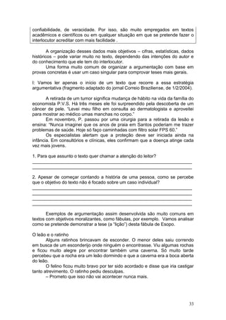 33
confiabilidade, de veracidade. Por isso, são muito empregados em textos
acadêmicos e científicos ou em qualquer situação em que se pretende fazer o
interlocutor acreditar com mais facilidade .
A organização desses dados mais objetivos – cifras, estatísticas, dados
históricos – pode variar muito no texto, dependendo das intenções do autor e
do conhecimento que ele tem do interlocutor.
Uma forma muito comum de organizar a argumentação com base em
provas concretas é usar um caso singular para comprovar teses mais gerais.
I: Vamos ler apenas o início de um texto que recorre a essa estratégia
argumentativa (fragmento adaptado do jornal Correio Braziliense, de 1/2/2004).
A retirada de um tumor significa mudança de hábito na vida da família do
economista P.V.S. Há três meses ele foi surpreendido pela descoberta de um
câncer de pele. “Levei meu filho em consulta ao dermatologista e aproveitei
para mostrar ao médico umas manchas no corpo.”
Em novembro, P. passou por uma cirurgia para a retirada da lesão e
ensina: “Nunca imaginei que os anos de praia em Santos poderiam me trazer
problemas de saúde. Hoje só faço caminhadas com filtro solar FPS 60.”
Os especialistas alertam que a proteção deve ser iniciada ainda na
infância. Em consultórios e clínicas, eles confirmam que a doença atinge cada
vez mais jovens.
1. Para que assunto o texto quer chamar a atenção do leitor?
_______________________________________________________________
_______________________________________________________________
2. Apesar de começar contando a história de uma pessoa, como se percebe
que o objetivo do texto não é focado sobre um caso individual?
_______________________________________________________________
_______________________________________________________________
_______________________________________________________________
_______________________________________________________________
Exemplos de argumentação assim desenvolvida são muito comuns em
textos com objetivos moralizantes, como fábulas, por exemplo. Vamos analisar
como se pretende demonstrar a tese (a “lição”) desta fábula de Esopo.
O leão e o ratinho
Alguns ratinhos brincavam de esconder. O menor deles saiu correndo
em busca de um esconderijo onde ninguém o encontrasse. Viu algumas rochas
e ficou muito alegre por encontrar também uma caverna. Só muito tarde
percebeu que a rocha era um leão dormindo e que a caverna era a boca aberta
do leão.
O felino ficou muito bravo por ter sido acordado e disse que iria castigar
tanto atrevimento. O ratinho pediu desculpas.
– Prometo que isso não vai acontecer nunca mais.
 
