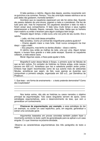 34
O leão perdoou o ratinho. Alguns dias depois, acordou novamente com
os guinchos e as correrias. Pensou: “Vou dar uma lição nesses ratinhos e se os
pais deles não gostarem, morrerão também.”
Acontece que os caçadores esperavam por ele há vários dias. Quando
ele passou debaixo de uma árvore, jogaram a rede e o prenderam. Ele fez de
tudo para sair, mas foi impossível. Os caçadores deixaram o leão na rede e
foram avisar seus companheiros. O leão lutou muito tempo e seus rugidos
estremeceram a floresta. Depois, cansado, ficou triste. Sabia que os homens
iriam matá-lo ou então o levariam para algum zoológico bem longe.
Passado algum tempo, o leão ouviu uma voz junto de seu ouvido. Era o
ratinho.
– Leão, vim tirar você dessa armadilha.
Não acreditou. Como um animal tão insignificante poderia ajudá-lo?
– Chame alguém maior e mais forte. Você nunca conseguirá me tirar
daqui – rugiu o leão.
– Sou pequeno, mas tenho os dentes afiados – disse o ratinho.
O ratinho roeu então as malhas da rede, uma por uma. Algum tempo
depois, o buraco ficou grande e o leão pode escapar. Quando os caçadores
voltaram, a rede estava vazia.
Moral: Algumas vezes, o fraco pode ajudar o forte.
Biografia:O autor dessa fábula é Esopo, o primeiro autor de fábulas de
que se tem notícia. Foi contador de histórias na Grécia antiga, onde nasceu
escravo em 620 a.C. Acreditava que riso e sabedoria podiam andar juntos.
Embora hoje sejam reconhecidas como de sua autoria mais de setecentas
fábulas, acredita-se que sejam, de fato, suas apenas as duzentas que
compunham a primeira coleção, organizada em 320 a.C., por Demétrius de
Phalerum.
1. Que tese – em forma de ensinamento – o texto pretende demonstrar? Como
ela é explicitada?
_______________________________________________________________
_______________________________________________________________
_______________________________________________________________
Nos textos acima, não são as histórias ou casos narrados o objetivo
principal da argumentação. Tais casos singulares servem de apoio, como
estratégias argumentativas, para o desenvolvimento da tese, que vem a
generalizar um conhecimento.
Chama-se de argumentação, por exemplo, a essa estratégia de dar
um exemplo, ou contar um caso específico, para, em seguida, generalizar e
extrair uma conclusão geral.
Argumentos baseados em provas concretas também podem fazer o
movimento contrário no texto: partir da generalização para se aplicar a um caso
singular. É o que Veremos na próxima atividade.
Observe as características argumentativas dos três parágrafos do texto a
seguir.
 