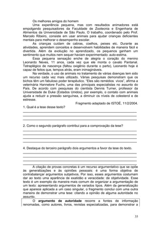35
Os melhores amigos do homem
Uma experiência pequena, mas com resultados animadores está
empolgando pesquisadores da Faculdade de Zootecnia e Engenharia de
Alimentos da Universidade de São Paulo. O trabalho, coordenado pelo Prof.
Marcelo Ribeiro, consiste em usar animais para ajudar crianças deficientes
mentais para melhorar o desempenho escolar.
As crianças cuidam de cabras, coelhos, peixes etc. Durante as
atividades, aprendem conceitos e desenvolvem habilidades de maneira fácil e
divertida. Além da evolução no aprendizado, os pequenos ganham um
sentimento que muitos nem sequer haviam experimentado: auto-estima.
Essa pequena sensação enche de alegria o coração do menino
Leonardo Neves, 11 anos, cada vez que ele monta o cavalo Pantanal.
Tetraplégico de nascença (faltou oxigênio durante o parto), Leonardo hoje é
capaz de feitos que, tempos atrás, eram inimagináveis.
Na verdade, o uso de animais no tratamento de várias doenças tem sido
um recurso cada vez mais utilizado. Várias pesquisas demonstram que os
bichos têm um fabuloso poder terapêutico. “Eles são remédios vivos”, afirma a
veterinária Hannelore Fuchs, uma das principais especialistas no assunto do
País. De acordo com pesquisas do cientista Dennis Turner, professor da
Universidade de Duke (Estados Unidos), por exemplo, o contato com animais
ajuda a reduzir a pressão sanguínea, a diminuir os níveis de colesterol e de
estresse.
Fragmento adaptado de ISTOÉ, 11/2/2004.
1. Qual é a tese desse texto?
_______________________________________________________________
_______________________________________________________________
_______________________________________________________________
2. Como o segundo parágrafo contribui para a comprovação da tese?
_______________________________________________________________
_______________________________________________________________
_______________________________________________________________
_______________________________________________________________
4. Destaque do terceiro parágrafo dois argumentos a favor da tese do texto.
_______________________________________________________________
_______________________________________________________________
_______________________________________________________________
_______________________________________________________________
A citação de provas concretas é um recurso argumentativo que se opõe
às generalizações e às opiniões pessoais: é uma forma objetiva de
contrabalançar argumentos subjetivos. Por isso, esses argumentos costumam
dar ao texto uma aparência de exatidão e veracidade: de objetividade. Esse
texto é um exemplo da maneira mais comum de organizar a argumentação de
um texto: apresentando argumentos de variados tipos. Além da generalização
que aparece aplicada a um caso singular, o fragmento conclui com uma outra
maneira de demonstrar uma tese: citando a opinião de alguma autoridade no
assunto.
O argumento de autoridade recorre a fontes de informação
renomadas, como autores, livros, revistas especializadas, para demonstrar a
 