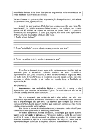 36
veracidade da tese. Este é um dos tipos de argumentos mais encontrados em
livros didáticos ou em textos científicos.
Vamos observar no que se apoia a argumentação do seguinte texto, retirado de
Superinteressante, agosto de 2003.
A partir de agora vai ser difícil dizer que uma pessoa não vale nada. Um
levantamento da revista americana Wired mostrou que qualquer um poderia
ganhar até 45 milhões de dólares se retirasse as partes úteis do corpo e as
vendesse para transplantes. É claro que, depois, não teria como aproveitar o
dinheiro. Muitos dos órgãos retiráveis são vitais.
1. Qual é a tese do texto?
_______________________________________________________________
_______________________________________________________________
_______________________________________________________________
2. A que “autoridade” recorre o texto para argumentar pela tese?
_______________________________________________________________
_______________________________________________________________
_______________________________________________________________
3. Como, na prática, o texto mostra o absurdo da tese?
_______________________________________________________________
_______________________________________________________________
_______________________________________________________________
Essa forma de construir um argumento, estabelecendo relações lógicas,
apelando para o raciocínio, costuma conferir ao texto consistência
argumentativa, pois, pelo raciocínio, é difícil ao leitor contestar as provas. Mas,
por outro lado, é importante que o raciocínio proposto esteja correto, para não
provocar o efeito oposto: o de incluir no próprio texto a falsidade da
argumentação.
IMPORTANTE:
Argumentos por raciocínio lógico – como diz o nome – são
argumentos que resultam de relações lógicas. Os mais comuns são os de
causa e conseqüência e os de condição.
Se um argumento por raciocínio lógico não estiver, de fato, bem
estruturado logicamente, basta uma só evidência de sua inadequação para que
toda a argumentação caia por terra. Se dizemos, por exemplo, que todos os
políticos mentem, basta alguém mostrar que existe um político que não mente
e toda a argumentação se torna falsa.
Por darem a sensação de eficácia na argumentação, raciocínios lógicos
são muito usados para concluir textos argumentativos.
Podemos considerar, nestas atividades, a distinção que alguns autores
fazem entre persuadir e convencer. Para esses autores, o ato de convencer
se dirige à razão; o ato de persuadir se dirige à emoção. No primeiro caso,
usam-se argumentos lógicos e provas objetivas. No segundo, basta que os
argumentos sejam plausíveis e atinjam a vontade, os sentimentos do leitor.
 