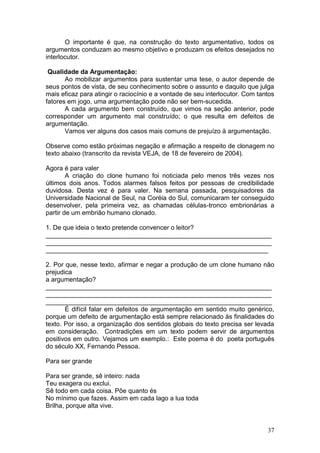 37
O importante é que, na construção do texto argumentativo, todos os
argumentos conduzam ao mesmo objetivo e produzam os efeitos desejados no
interlocutor.
Qualidade da Argumentação:
Ao mobilizar argumentos para sustentar uma tese, o autor depende de
seus pontos de vista, de seu conhecimento sobre o assunto e daquilo que julga
mais eficaz para atingir o raciocínio e a vontade de seu interlocutor. Com tantos
fatores em jogo, uma argumentação pode não ser bem-sucedida.
A cada argumento bem construído, que vimos na seção anterior, pode
corresponder um argumento mal construído; o que resulta em defeitos de
argumentação.
Vamos ver alguns dos casos mais comuns de prejuízo à argumentação.
Observe como estão próximas negação e afirmação a respeito de clonagem no
texto abaixo (transcrito da revista VEJA, de 18 de fevereiro de 2004).
Agora é para valer
A criação do clone humano foi noticiada pelo menos três vezes nos
últimos dois anos. Todos alarmes falsos feitos por pessoas de credibilidade
duvidosa. Desta vez é para valer. Na semana passada, pesquisadores da
Universidade Nacional de Seul, na Coréia do Sul, comunicaram ter conseguido
desenvolver, pela primeira vez, as chamadas células-tronco embrionárias a
partir de um embrião humano clonado.
1. De que ideia o texto pretende convencer o leitor?
_______________________________________________________________
_______________________________________________________________
______________________________________________________________
2. Por que, nesse texto, afirmar e negar a produção de um clone humano não
prejudica
a argumentação?
_______________________________________________________________
_______________________________________________________________
_______________________________________________________________
É difícil falar em defeitos de argumentação em sentido muito genérico,
porque um defeito de argumentação está sempre relacionado às finalidades do
texto. Por isso, a organização dos sentidos globais do texto precisa ser levada
em consideração. Contradições em um texto podem servir de argumentos
positivos em outro. Vejamos um exemplo.: Este poema é do poeta português
do século XX, Fernando Pessoa.
Para ser grande
Para ser grande, sê inteiro: nada
Teu exagera ou exclui.
Sê todo em cada coisa. Põe quanto és
No mínimo que fazes. Assim em cada lago a lua toda
Brilha, porque alta vive.
 