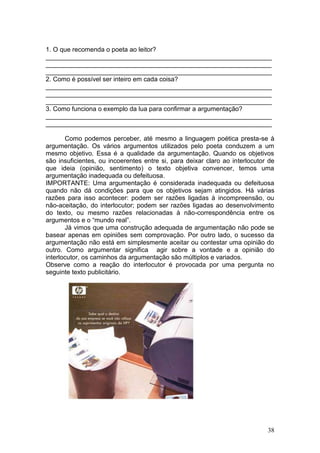 38
1. O que recomenda o poeta ao leitor?
_______________________________________________________________
_______________________________________________________________
_______________________________________________________________
2. Como é possível ser inteiro em cada coisa?
_______________________________________________________________
_______________________________________________________________
_______________________________________________________________
3. Como funciona o exemplo da lua para confirmar a argumentação?
_______________________________________________________________
_______________________________________________________________
Como podemos perceber, até mesmo a linguagem poética presta-se à
argumentação. Os vários argumentos utilizados pelo poeta conduzem a um
mesmo objetivo. Essa é a qualidade da argumentação. Quando os objetivos
são insuficientes, ou incoerentes entre si, para deixar claro ao interlocutor de
que ideia (opinião, sentimento) o texto objetiva convencer, temos uma
argumentação inadequada ou defeituosa.
IMPORTANTE: Uma argumentação é considerada inadequada ou defeituosa
quando não dá condições para que os objetivos sejam atingidos. Há várias
razões para isso acontecer: podem ser razões ligadas à incompreensão, ou
não-aceitação, do interlocutor; podem ser razões ligadas ao desenvolvimento
do texto, ou mesmo razões relacionadas à não-correspondência entre os
argumentos e o “mundo real”.
Já vimos que uma construção adequada de argumentação não pode se
basear apenas em opiniões sem comprovação. Por outro lado, o sucesso da
argumentação não está em simplesmente aceitar ou contestar uma opinião do
outro. Como argumentar significa agir sobre a vontade e a opinião do
interlocutor, os caminhos da argumentação são múltiplos e variados.
Observe como a reação do interlocutor é provocada por uma pergunta no
seguinte texto publicitário.
 