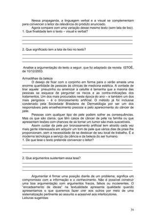 39
Nessa propaganda, a linguagem verbal e a visual se complementam
para convencer o leitor da relevância do produto anunciado.
Agora compare com uma variação desse mesmo texto (sem lata de lixo).
1. Que finalidade tem o texto – visual e verbal?
_______________________________________________________________
_______________________________________________________________
_______________________________________________________________
2. Que significado tem a lata de lixo no texto?
_______________________________________________________________
_______________________________________________________________
_______________________________________________________________
Analise a argumentação do texto a seguir, que foi adaptado da revista ISTOÉ,
de 10/12/2003.
Armadilhas da beleza
O desejo de ficar com o corpinho em forma para o verão arrasta uma
enorme quantidade de pessoas às clínicas de medicina estética. A vontade de
tirar aquele pneuzinho ou amenizar a celulite é tamanha que a maioria das
pessoas se esquece de perguntar os riscos e as contra-indicações dos
tratamentos. Um dos mais procurados nesta época do ano – e também um dos
mais perigosos – é o bronzeamento artificial. O método já foi inclusive
condenado pela Sociedade Brasileira de Dermatologia por ser um dos
responsáveis pelo envelhecimento precoce e pelo aparecimento do câncer de
pele.
Pessoas com qualquer tipo de pele podem sofrer as consequências.
Mas os que são claros, que têm casos de câncer de pele na família ou que
apresentam lesões com chances de se tornar um tumor são mais suscetíveis.
Assim cuidar da pele por bronzeamento artificial tem atraído cada vez
mais gente interessada em adquirir um tom de pele que vários dias de praia lhe
proporcionam, sem a necessidade de se deslocar de seu local de trabalho. É a
moderna tecnologia a serviço da ciência e da beleza do ser humano.
1. De que tese o texto pretende convencer o leitor?
_______________________________________________________________
_______________________________________________________________
_______________________________________________________________
2. Que argumentos sustentam essa tese?
_______________________________________________________________
_______________________________________________________________
_______________________________________________________________
Argumentar é firmar uma posição diante de um problema; significa um
compromisso com a informação e o conhecimento. Não é possível construir
uma boa argumentação com argumentos fracos, falsos ou incoerentes. O
“encadeamento de ideias” na textualidade apresenta qualidade quando
apresentamos o que queremos fazer crer aos outros por meio de uma
sistematização pertinente ao assunto e acessível aos interlocutores.
Leituras sugeridas:
 