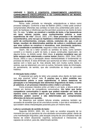 4
UNIDADE 1: TEXTO E CONTEXTO: CONHECIMENTO LINGUÍSTICO,
CONHECIMENTO ENCICLOPÉDICO E OU CONHECIMENTO DE MUNDO,
CONHECIMENTO INTERACIONAL;
Concepção de leitura:
Numa visão centrada na interação, entendendo-se a leitura como
processo dialógico. Conforme a tese de Bakhtin (2003), o leitor pode construir
compreensões diferentes das contidas no texto e/ou pretendidas pelo autor, a
partir de hipóteses e inferências que lhe permitem posicionar-se diante do texto
lido. Ou seja, “o leitor, ao construir o sentido do texto, o faz baseando-se
em seus valores sociais, seus conhecimentos prévios e suas
experiências de vida” (Souza, 2003, p.97). Esse processo é de natureza
sociointerativa, uma vez que as hipóteses e inferências são constituídas a
partir de conhecimentos, crenças, valores, costumes etc. que, a um só
tempo, resultam de determinados padrões de cultura e contribuem para
que essa cultura se construa e reconstrua, num movimento recíproco,
como constituída e constituinte, segundo a visão de Bourdieu (1998).
Assim, não só o leitor constrói os sentidos do texto, como também
constrói a si mesmo a partir do texto, e essas construções repercutem, de
alguma forma, no âmbito social. Além disso, é preciso considerar que um
texto sempre está relacionado a outros textos (Bakhtin, 2003; Silva, 2003;
Souza, 2003) e que a percepção dessa intertextualidade é fundamental no
processo da leitura. É essa dimensão que oportuniza ao leitor a interação, não
apenas com o texto que lê, mas através dele com muitos outros textos e
autores, que se relacionam uns com os outros, formando redes de informação,
de pensamento, de sentido, que são constituídas ao longo do processo
histórico.
A interação texto e leitor:
É essencial por parte do leitor uma posição ativa diante do texto para
que seja possível “entrar” nele. É preciso que o leitor mobilize seu
conhecimento prévio e suas experiências. A leitura baseia-se na
percepção e na interpretação dos elementos linguísticos do texto, e como
já sabemos, é um processo interativo entre o leitor e um texto.
Como processo interativo entre um leitor e um texto, a leitura pode ser
tratada em termos de competência comunicativa. Um leitor que tenha
competência comunicativa é aquele que poderá entender um texto da
maneira como o escritor queria que fosse entendido, porém, leituras
diferentes podem ocorrer e são determinadas por compreensões
diferentes do tema em questão.
Se dissermos que existem leituras erradas, podemos também ser
acusados de acreditar que só há uma leitura correta, o que não é verdadeiro, já
que existem várias interpretações possíveis para um mesmo texto.
Leitura e produção de sentido do texto:
Segundo (KOCH, 2003, 30). Um texto se constitui enquanto tal no
momento em que os parceiros de uma atividade comunicativa global, diante de
uma manifestação linguística, pela atuação conjunta de uma complexa rede de
fatores de ordem situacional, cognitiva, sociocultural e interacional, são
capazes de construir, para ela, determinado sentido.
 