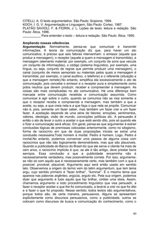 40
CITELLI, A. O texto argumentativo. São Paulo: Scipione, 1994.
KOCH, I. G. V. Argumentação e Linguagem, São Paulo: Cortez, 1987.
PLATÃO SAVIOLI, F. & FIORIN, J. L. Lições de texto: leitura e redação. São
Paulo: Ática, 1996.
__________ Para entender o texto – leitura e redação. São Paulo: Ática, 1995.
Ampliando nossas referências
Argumentação: Normalmente, pensa-se que comunicar é transmitir
informações. A teoria da comunicação diz que, para haver um ato
comunicativo, é preciso que seis fatores intervenham: o emissor (aquele que
produz a mensagem), o receptor (aquele a quem a mensagem é transmitida), a
mensagem (elemento material, por exemplo, um conjunto de sons que veicula
um conjunto de informações), o código (sistema linguístico, por exemplo, uma
língua, ou seja, conjunto de regras que permite produzir uma mensagem), o
canal (conjunto de meios sensoriais ou materiais pelos quais a mensagem é
transmitida, por exemplo, o canal auditivo, o telefone) e o referente (situação a
que a mensagem remete).No entanto, simplifica ela excessivamente o ato de
comunicação, pois concebe o emissor e o receptor pura e simplesmente como
polos neutros que devem produzir, receber e compreender a mensagem. As
coisas são mais complicadas no ato comunicativo. Há uma diferença bem
marcada entre comunicação recebida e comunicação assumida. Como
comunicar é agir sobre o outro, quando se comunica não se visa somente a
que o receptor receba e compreenda a mensagem, mas também a que a
aceite, ou seja, a que creia nela e a que faça o que nela se propõe. Comunicar
não é, pois, somente um fazer saber, mas também um fazer crer e um fazer
fazer. A aceitação depende de uma série de fatores: emoções, sentimentos,
valores, ideologia, visão de mundo, convicções políticas etc. A persuasão é
então o ato de levar o outro a aceitar o que está sendo dito, pois só quando ele
o fizer a comunicação será eficaz. Em geral, pensa-se que argumentar é extrair
conclusões lógicas de premissas colocadas anteriormente, como no silogismo,
forma de raciocínio em que de duas proposições iniciais se extrai uma
conclusão necessária:Todo homem é mortal. Pedro é homem. Logo, Pedro é
mortal.No entanto, podemos convencer uma pessoa de alguma coisa com
raciocínios que não são logicamente demonstráveis, mas que são plausíveis.
Quando a publicidade do Banco do Brasil diz que ele serve o cliente há mais de
cem anos, o raciocínio implícito é que, se ele é tão antigo, deve prestar bons
serviços. Essa conclusão a que a publicidade encaminha não é
necessariamente verdadeira, mas possivelmente correta. Por isso, argumenta-
se não só com aquilo que é necessariamente certo, mas também com o que é
possível, provável, plausível. Argumento aqui será então usado em sentido
lato. Observemos a origem do termo vem do latim argumentum, que tem tema
argu, cujo sentido primeiro é “fazer brilhar”, “iluminar”. É o mesmo tema que
aparece nas palavras argênteo, argúcia, arguto etc. Pela sua origem, podemos
dizer que argumento é tudo aquilo que faz brilhar, cintilar uma ideia. Assim,
chamamos argumento a todo procedimento linguístico que visa persuadir, a
fazer o receptor aceitar o que lhe foi comunicado, a levá-lo a crer no que foi dito
e a fazer o que foi proposto. Nesse sentido, todos textos são argumentativos,
porque todos são, de certa maneira, persuasivos. Alguns se apresentam
explicitamente como discursos persuasivos, como a publicidade, outros se
colocam como discursos de busca e comunicação do conhecimento, como o
 