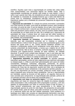 41
científico. Aqueles usam mais a argumentação em sentido lato; estes estão
mais comprometidos com raciocínios lógicos em sentido estrito. Seja a
argumentação considerada em sentido mais amplo ou mais restrito, o que é
certo é que, quando bem feita, dá consistência ao texto, produzindo sensação
de realidade ou impressão de verdade.Achamos que o texto está falando de
coisas reais ou verdadeiras. Acreditamos nele.São inúmeros os recursos
linguísticos usados com a finalidade de convencer.Trataremos de alguns tipos
de argumento.
1. Argumento de autoridade :É a citação de autores renomados, autoridades
num certo domínio do saber, numa área da atividade humana, para corroborar
uma tese, um ponto de vista. O uso de citações, de um lado, cria a imagem de
que o falante conhece bem o assunto que está discutindo, porque já leu o que
sobre ele pensaram outros autores; de outro, torna os autores citados fiadores
da veracidade de um dado ponto de vista. Se é verdade que o argumento de
autoridade tem força, é preciso levar em conta que tem efeito contrário a
utilização de citações descosturadas, sem relação com o tema, erradas, feitas
pela metade, mal compreendidas.
2. Argumento baseado no consenso: as matemáticas trabalham com
axiomas, que são proposições evidentes por si mesmas e, portanto,
indemonstráveis: o todo é maior do que a parte; duas quantidades iguais a uma
terceira são iguais entre si, etc. Outras ciências trabalham também com
máximas e proposições aceitas como verdadeiras numa certa época, e que,
portanto, prescindem de demonstração, a menos que o objetivo de um texto
seja demonstrá-las. Não se deve, no entanto, confundir argumento baseado no
consenso com lugares-comuns carentes de base científica, de validade
discutível. É preciso muito cuidado para distinguir o que é uma ideia que não
mais necessita de demonstração e a enunciação de preconceitos do tipo: o
brasileiro é indolente, a Aids é um castigo de Deus, só o amor constrói.
3. Argumentos baseados em provas concretas: as opiniões pessoais
expressam apreciações, pontos de vista, julgamentos que exprimem aprovação
ou desaprovação. [...] Não se pode fazer generalizações sem apoio em dados
consistentes, fidedignos, suficientes, adequados, pertinentes. As provas
concretas podem ser cifras e estatísticas, dados históricos, fatos da experiência
cotidiana etc. Esse tipo de argumento, quando bem feito, cria a sensação de
que o texto trata de coisas verdadeiras e não apresenta opiniões gratuitas. [...]
No caso de argumentos por provas concretas, podem-se muitas vezes usar
casos singulares para comprovar teses verdadeiras. Tem-se a argumentação
por ilustração, quando se enuncia um fato geral e, em seguida, narra-se um
caso concreto para comprová-la; na argumentação pelo exemplo, parte-se de
um exemplo concreto e daí se extrai uma conclusão geral. [...]
4. Argumentos com base no raciocínio lógico [...] O que chamamos aqui
argumentos com base em raciocínio lógico diz respeito às próprias relações
entre proposições e não à adequação entre proposições e provas.[...] Um dos
defeitos na argumentação com base no raciocínio lógico é fugir do tema.[...]
Cabe lembrar enfaticamente que esse procedimento é um defeito de
argumentação apenas do ponto de vista lógico. Da perspectiva da persuasão
em sentido amplo, pode ser eficaz, pois pode convencer os ouvintes, levando-
os a relacionar aquilo que não tem relação necessária. Outro problema é a
tautologia (erro lógico que consiste em aparentemente demonstrar uma tese,
repetindo-a com palavras diferentes), que ocorre quando se dá, como causa de
 