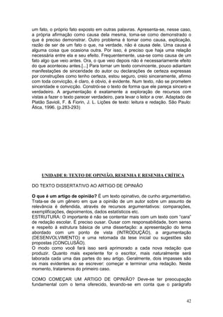 42
um fato, o próprio fato exposto em outras palavras. Apresenta-se, nesse caso,
a própria afirmação como causa dela mesma, toma-se como demonstrado o
que é preciso demonstrar. Outro problema é tomar como causa, explicação,
razão de ser de um fato o que, na verdade, não é causa dele. Uma causa é
alguma coisa que ocasiona outra. Por isso, é preciso que haja uma relação
necessária entre ela e seu efeito. Frequentemente, usa-se como causa de um
fato algo que veio antes. Ora, o que veio depois não é necessariamente efeito
do que aconteceu antes.[...] Para tornar um texto convincente, pouco adiantam
manifestações de sinceridade do autor ou declarações de certeza expressas
por construções como tenho certeza, estou seguro, creio sinceramente, afirmo
com toda convicção, é claro, é obvio, é evidente. Num texto, não se prometem
sinceridade e convicção. Constrói-se o texto de forma que ele pareça sincero e
verdadeiro. A argumentação é exatamente a exploração de recursos com
vistas a fazer o texto parecer verdadeiro, para levar o leitor a crer. Adaptado de
Platão Savioli, F. & Fiorin, J. L. Lições de texto: leitura e redação. São Paulo:
Ática, 1996. (p.283-293)
UNIDADE 8: TEXTO DE OPINIÃO, RESENHA E RESENHA CRÍTICA
DO TEXTO DISSERTATIVO AO ARTIGO DE OPINIÃO
O que é um artigo de opinião? É um texto opinativo, de cunho argumentativo.
Trata-se de um gênero em que a opinião de um autor sobre um assunto de
relevância é defendida, através de recursos argumentativos: comparações,
exemplificações, depoimentos, dados estatísticos etc.
ESTRUTURA: O importante é não se contentar mais com um texto com “cara”
de redação escolar. É preciso ousar. Ousar com responsabilidade, bom senso
e respeito à estrutura básica de uma dissertação: a apresentação do tema
abordado com um ponto de vista (INTRODUÇÃO), a argumentação
(DESENVOLVIMENTO) e uma retomada da tese inicial ou sugestões são
propostas (CONCLUSÃO).
O modo como você fará isso será aprimorado a cada nova redação que
produzir. Quanto mais experiente for o escritor, mais naturalmente será
laborada cada uma das partes do seu artigo. Geralmente, dois impasses são
os mais evidentes ao se escrever: começar e terminar uma redação. Neste
momento, trataremos do primeiro caso.
COMO COMEÇAR UM ARTIGO DE OPINIÃO? Deve-se ter preocupação
fundamental com o tema oferecido, levando-se em conta que o parágrafo
 