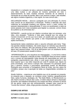 43
introdutório é o norteador de toda a estrutura dissertativa, aquele que carrega
uma idéia nuclear a ser utilizada de maneira pertinente em todo o
desenvolvimento do texto. Existem diversas maneiras de se elaborar a
introdução de um artigo de opinião. Mas o que veremos a seguir, vale ressaltar,
são alguns modelos sugestivos, e não regras. As mais comuns são: :
DECLARAÇÃO INICIAL – abre-se o parágrafo com uma afirmação. É a forma
mais comum de se desenvolver a introdução. “Política e televisão são duas
instâncias da sociedade brasileira que parecem reunir o maior número de
pessoas despreparadas e desqualificadas. É como se escolhessem a dedo as
piores pessoas (com raras exceções) para legislar ou executar, animar shows
de auditório ou de entrevistas etc.”.
DEFINIÇÃO – quando se tem por objetivo conceituar algo (um processo, uma
idéia, uma situação): "Violência é toda ação marginal que nos atinge de
maneira irreversível: um tiro que nos é dado, um assalto sem que esperemos,
nosso amigo ou conhecido que perde a vida inesperadamente através de
ações inomináveis..."
Apresentando dados estatísticos sobre o assunto enfocado pelo tema: "Hoje,
nas grandes cidades brasileiras, não existe sequer um indivíduo que não tenha
sido vítima de violência: 48% das pessoas já foram molestadas, 31% tiveram
algum bem pessoal furtado, 15% já se defrontaram com um assaltante dentro
de casa, 2% presenciaram assalto a ônibus...“.
INTERROGAÇÃO ou uma sequência de interrogações – é uma forma criativa
de envolver e despertar a atenção do leitor. ATENÇÃO! Deve-se tomar cuidado
com o número de interrogações: todas deverão ser respondidas por você nos
parágrafos argumentativos pois, afinal, é você quem estará opinando e não
deve esperar que o seu leitor responda por você.“É verdade que, depois da
porta arrombada, uma tranca é sempre nela colocada? Foi pensando assim
que o governo nomeou a procuradora aposentada Anadyr de Mendonça
Rodrigues para comandar a Corregedoria Geral da União, que tem status de
ministério, porque visa à apuração de todas as irregularidades cometidas no
país."
Alusão histórica – organiza-se uma trajetória que vá do passado ao presente,
do presente para o passado, ao comparar social, histórica, geograficamente
fatos, ações humanas, ideologias, etc. "Na Idade Média, no Renascimento ou
até mesmo durante o Século das Luzes, a mulher esteve sempre a disposição
da família, dos trabalhos domésticos e da criação dos filhos; somente no século
XX ela ganha, ainda que não suficientemente, coragem para inserir-se no
“mundo dos homens": pilota, dirige grandes empresas, constrói edifícios."
EXEMPLO DE ARTIGO
ESTAMOS COM FOME DE AMOR!!!!
AUTOR = Arnaldo Jabor
 
