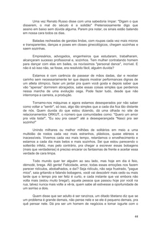 44
Uma vez Renato Russo disse com uma sabedoria ímpar: "Digam o que
disserem, o mal do século é a solidão" Pretensiosamente digo que
assino em baixo sem dúvida alguma. Parem pra notar, os sinais estão batendo
em nossa cara todos os dias.
Baladas recheadas de garotas lindas, com roupas cada vez mais micros
e transparentes, danças e poses em closes ginecológicos, chegam sozinhas e
saem sozinhas.
Empresários, advogados, engenheiros que estudaram, trabalharam,
alcançaram sucesso profissional e, sozinhos. Tem mulher contratando homem
para dançar com elas em bailes, os novíssimos "personal dance", incrível. E
não é só isso não, se fosse, era resolvido fácil, alguém duvida?
Estamos é com carência de passear de mãos dadas, dar e receber
carinho sem necessariamente ter que depois mostrar performances dignas de
um atleta olímpico, fazer um jantar pra quem você gosta e depois saber que
vão "apenas" dormirem abraçados, sabe essas coisas simples que perdemos
nessa marcha de uma evolução cega. Pode fazer tudo, desde que não
interrompa a carreira, a produção.
Tornamo-nos máquinas e agora estamos desesperados por não saber
como voltar a "sentir", só isso, algo tão simples que a cada dia fica tão distante
de nós. Quem duvida do que estou dizendo, dá uma olhada no site de
relacionamentos ORKUT, o número que comunidades como: "Quero um amor
pra vida toda!", "Eu sou pra casar!" até a desesperançada "Nasci pra ser
sozinho!"
Unindo milhares ou melhor milhões de solitários em meio a uma
multidão de rostos cada vez mais estranhos, plásticos, quase etéreos e
inacessíveis. Vivemos cada vez mais tempo, retardamos o envelhecimento e
estamos a cada dia mais belos e mais sozinhos. Sei que estou parecendo o
solteirão infeliz, mas pelo contrário, pra chegar a escrever essas bobagens
(mais que verdadeiras) é preciso encarar os fantasmas de frente e aceitar essa
verdade de cara limpa.
Todo mundo quer ter alguém ao seu lado, mas hoje em dia é feio,
démodé, brega. Alô gente! Felicidade, amor, todas essas emoções nos fazem
parecer ridículos, abobalhados, e daí? Seja ridículo, não seja frustrado, "pague
mico", saia gritando e falando bobagens, você vai descobrir mais cedo ou mais
tarde que o tempo pra ser feliz é curto, e cada instante que vai embora não
volta mais (estou muito brega!), aquela pessoa que passou hoje por você na
rua, talvez nunca mais volte a vê-la, quem sabe ali estivesse a oportunidade de
um sorriso a dois.
Quem disse que ser adulto é ser ranzinza, um ditado tibetano diz que se
um problema é grande demais, não pense nele e se ele é pequeno demais, pra
quê pensar nele. Dá pra ser um homem de negócios e tomar iogurte com o
 