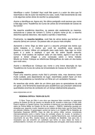46
Identifique o autor: Cuidado! Aqui você fala quem é o autor da obra que foi
resenhada e não do autor da resenha (no caso, você). Fale brevemente da vida
e de algumas outras obras do escritor ou pesquisador.
Assine e identifique-se: Agora sim. No último parágrafo você escreve seu nome
e fala algo como “Acadêmico do Curso de Letras da Universidade de Caxias do
Sul (UCS)”
Na resenha acadêmica descritiva, os passos são exatamente os mesmos,
excluindo-se o passo de número 5. Como o próprio nome já diz, a resenha
descritiva apenas descreve, não expõe a opinião o resenhista.
Finalmente, na resenha temática, você fala de vários textos que tenham um
assunto (tema) em comum. Os passos são um pouco mais simples:
Apresente o tema: Diga ao leitor qual é o assunto principal dos textos que
serão tratados e o motivo por você ter escolhido esse assunto;
Resuma os textos: Utilize um parágrafo para cada texto, diga logo no início
quem é o autor e explique o que ele diz sobre aquele assunto;
Conclua: Você acabou de explicar cada um dos textos, agora é sua vez de
opinar e tentar chegar a uma conclusão sobre o tema tratado;
Mostre as fontes: Coloque as referências Bibliográficas de cada um dos textos
que você usou;
Assine e identifique-se: Coloque seu nome e uma breve descrição do tipo
“Acadêmico do Curso de Letras da Universidade de Caxias do Sul (UCS)”.
Conclusão
Fazer uma resenha parece muito fácil à primeira vista, mas devemos tomar
muito cuidado, pois dependendo do lugar, resenhistas podem fazer um livro
mofar nas prateleiras ou transformar um filme em um verdadeiro fracasso.
As resenhas são ainda, além de um ótimo guia para os apreciadores da arte
em geral, uma ferramenta essencial para acadêmicos que precisam selecionar
quantidades enormes de conteúdo em um tempo relativamente pequeno.
www.onlytutorials.com.br/
RESENHA CRÍTICA: TROPA DE ELITE
O filme Tropa de Elite é uma obra que descreve fatos ocorridos na segurança
pública do Estado do Rio de Janeiro na década de 90, durante a visita que o Papa João
Paulo ll realizou a Capital Carioca. Sua narrativa é intensa em sua descrição da realidade
diária da Polícia Militar do Estado do Rio de Janeiro – PMERJ, totalmente pautada em
situações que, segundo o autor, baseiam-se em relatos de fatos reais, que lhe foram feitos
por policiais militares. O personagem central da trama é um Capitão PM do Batalhão de
Operações Especiais (BOPE), tropa de elite da polícia militar carioca, considerada
internacionalmente como a melhor força de combate urbano do mundo. A narrativa é
intensa e gira em torno do personagem central, o capitão Nascimento, que, motivado pelo
nascimento de seu filho, resolve deixar as atividades do Batalhão, mas para isto, é
necessário que ele encontre um substituto que tenha os seus ideais de honra e
profissionalismo. Contudo, em uma polícia permeada pela corrupção, esta busca acaba se
 