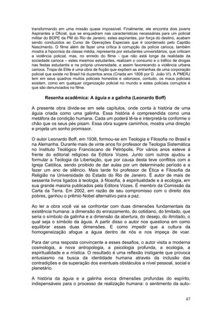 47
transformando em uma missão quase impossível. Finalmente, ele encontra dois jovens
Aspirantes a Oficial, que se enquadram nas características necessárias para um policial
militar do BOPE da PM do Rio de Janeiro, estes aspirantes, por força do destino, acabam
sendo conduzidos ao Curso de Operações Especiais que é coordenado pelo Capitão
Nascimento. O filme além de fazer uma crítica à corrupção da polícia carioca, também
mostra a hipocrisia da classe média, representa por estudantes universitários, que criticam
a violência policial, mas, no enredo do filme - que não está longe da realidade da
sociedade carioca – estes mesmos estudantes, realizam o consumo e o tráfico de drogas
nas festas estudantis e na própria universidade, e assim favorecendo a violência urbana
carioca. Tropa de Elite é uma obra de ficção que expõem as entranhas de uma corporação
policial que existe no Brasil há duzentos anos (Criada em 1808 por D. João VI). A PMERJ
tem em seus quadros muitos policiais honestos e valorosos, contudo, os maus policiais
existem, como em qualquer organização policial no mundo e estes policiais corruptos é
que são denunciados no filme.
Resenha acadêmica: A águia e a galinha (Leonardo Boff)
A presente obra divide-se em sete capítulos, onde conta à história de uma
águia criada como uma galinha. Essa história é compreendida como uma
metáfora da condição humana. Cada um poderá lê-la e interpretá-la conforme o
chão que os seus pés pisam. Essa obra sugere caminhos, mostra uma direção
e projeta um sonho promissor.
O autor Leonardo Boff, em 1938, formou-se em Teologia e Filosofia no Brasil e
na Alemanha. Durante mais de vinte anos foi professor de Teologia Sistemática
no Instituto Teológico Franciscano de Petrópolis. Por vários anos esteve à
frente do editorial religioso da Editora Vozes. Junto com outros ajudou a
formular a Teologia da Libertação, que por causa desta teve conflitos com a
Igreja Católica, sendo proibido de dar aulas por um determinado período e a
fazer um ano de silêncio. Mais tarde foi professor de Ética e Filosofia da
Religião na Universidade do Estado do Rio de Janeiro. É autor de mais de
sessenta livros ligados à teologia, à filosofia, à espiritualidade e à ecologia, em
sua grande maioria publicados pela Editora Vozes. É membro da Comissão da
Carta da Terra. Em 2002, em razão de seu compromisso com o direito dos
pobres, ganhou o prêmio Nobel alternativo para a paz.
Ao ler a obra você vai se confrontar com duas dimensões fundamentais da
existência humana: a dimensão do enraizamento, do cotidiano, do limitado, que
seria o símbolo da galinha e a dimensão da abertura, do desejo, do ilimitado, o
qual seja o símbolo da águia. A partir disso o autor nos questiona em como
equilibrar essas duas dimensões. E como impedir que a cultura da
homogeneização afogue a águia dentro de nós e nos impeça de voar.
Para dar uma resposta convincente a esses desafios, o autor visita a moderna
cosmologia, a nova antropologia, a psicologia profunda, a ecologia, a
espiritualidade e a mística. O resultado é uma reflexão instigante que provoca
entusiasmo na busca da identidade humana através da inclusão das
contradições e da superação dos eventuais obstáculos a nível pessoal, social e
planetário.
A história da águia e a galinha evoca dimensões profundas do espírito,
indispensáveis para o processo de realização humana: o sentimento da auto-
 