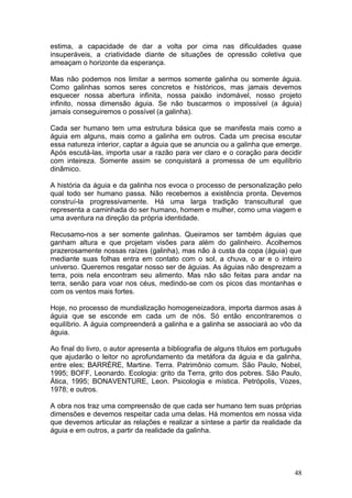 48
estima, a capacidade de dar a volta por cima nas dificuldades quase
insuperáveis, a criatividade diante de situações de opressão coletiva que
ameaçam o horizonte da esperança.
Mas não podemos nos limitar a sermos somente galinha ou somente águia.
Como galinhas somos seres concretos e históricos, mas jamais devemos
esquecer nossa abertura infinita, nossa paixão indomável, nosso projeto
infinito, nossa dimensão águia. Se não buscarmos o impossível (a águia)
jamais conseguiremos o possível (a galinha).
Cada ser humano tem uma estrutura básica que se manifesta mais como a
águia em alguns, mais como a galinha em outros. Cada um precisa escutar
essa natureza interior, captar a águia que se anuncia ou a galinha que emerge.
Após escutá-las, importa usar a razão para ver claro e o coração para decidir
com inteireza. Somente assim se conquistará a promessa de um equilíbrio
dinâmico.
A história da águia e da galinha nos evoca o processo de personalização pelo
qual todo ser humano passa. Não recebemos a existência pronta. Devemos
construí-la progressivamente. Há uma larga tradição transcultural que
representa a caminhada do ser humano, homem e mulher, como uma viagem e
uma aventura na direção da própria identidade.
Recusamo-nos a ser somente galinhas. Queiramos ser também águias que
ganham altura e que projetam visões para além do galinheiro. Acolhemos
prazerosamente nossas raízes (galinha), mas não à custa da copa (águia) que
mediante suas folhas entra em contato com o sol, a chuva, o ar e o inteiro
universo. Queremos resgatar nosso ser de águias. As águias não desprezam a
terra, pois nela encontram seu alimento. Mas não são feitas para andar na
terra, senão para voar nos céus, medindo-se com os picos das montanhas e
com os ventos mais fortes.
Hoje, no processo de mundialização homogeneizadora, importa darmos asas à
águia que se esconde em cada um de nós. Só então encontraremos o
equilíbrio. A águia compreenderá a galinha e a galinha se associará ao vôo da
águia.
Ao final do livro, o autor apresenta a bibliografia de alguns títulos em português
que ajudarão o leitor no aprofundamento da metáfora da águia e da galinha,
entre eles; BARRÈRE, Martine. Terra. Patrimônio comum. São Paulo, Nobel,
1995; BOFF, Leonardo. Ecologia: grito da Terra, grito dos pobres. São Paulo,
Ática, 1995; BONAVENTURE, Leon. Psicologia e mística. Petrópolis, Vozes,
1978; e outros.
A obra nos traz uma compreensão de que cada ser humano tem suas próprias
dimensões e devemos respeitar cada uma delas. Há momentos em nossa vida
que devemos articular as relações e realizar a síntese a partir da realidade da
águia e em outros, a partir da realidade da galinha.
 