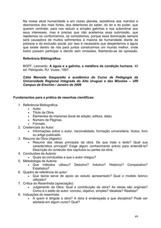 49
Na nossa atual humanidade e em nosso planeta, assistimos aos mandos e
desmandos dos mais fortes, dos detentores do saber, do ter e do poder, que
querem controlar, para nos reduzir a simples galinhas e nos subordinar aos
seus interesses, mas é preciso que não aceitemos essa submissão, que
rejeitemos os conformismos, os comodismos, porque essa dominação sempre
será causadora de muitos sofrimentos à maioria da humanidade diante da
pobreza e da exclusão social, por isso é necessário que despertemos a águia
que existe dentro de nós para juntos construirmos um mundo melhor, onde
todos possam participar e decidir sem omissões, libertando-se da opressão.
Referência Bibliográfica:
BOFF, Leonardo. A águia e a galinha, a metáfora da condição humana. 40
ed. Petrópolis, RJ: Vozes, 1997.
Cátia Manoela Gasparetto é acadêmica do Curso de Pedagogia da
Universidade Regional Integrada do Alto Uruguai e das Missões – URI
Campus de Erechim / Janeiro de 2006
Fundamentos para a prática de resenhas científicas:
1. Referência Bibliográfica:
 Autor.
 Título da Obra.
 Elementos de imprensa (local de edição, editora, data).
 Número de Páginas.
 Formato.
2. Credenciais do Autor:
 Informações sobre o autor, nacionalidade, formação universitária, títulos, livro
ou artigo publicado.
3. Resumo da Obra (digesto):
 Resumo das ideias principais da obra. De que trata o texto? Qual sua
característica principal? Exige algum conhecimento prévio para entendê-la?
Descrição do conteúdo dos capítulos ou partes da obra.
4. Conclusões da Autoria:
 Quais as conclusões a que o autor chegou?
5. Metodologia da Autoria:
 Que métodos utilizou? Dedutivo? Indutivo? Histórico? Comparativo?
Estatístico?
6. Quadro de referência do autor:
 Que teoria serve de apoio ao estudo apresentado? Qual o modelo teórico
utilizado?
7. Crítica do Resenhista (apreciação):
 Julgamento da Obra. Qual a contribuição da obra? As ideias são originais?
Como é o estilo do autor: conciso, objetivo, simples? Idealista? Realista?
8. Indicações do resenhista:
 A quem é dirigida a obra? A obra é endereçada a que disciplina? Pode ser
adotada em algum curso? Qual?
 