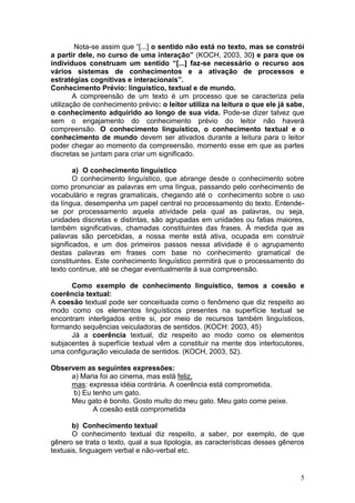 5
Nota-se assim que “[...] o sentido não está no texto, mas se constrói
a partir dele, no curso de uma interação” (KOCH, 2003, 30) e para que os
indivíduos construam um sentido “[...] faz-se necessário o recurso aos
vários sistemas de conhecimentos e a ativação de processos e
estratégias cognitivas e interacionais”.
Conhecimento Prévio: linguístico, textual e de mundo.
A compreensão de um texto é um processo que se caracteriza pela
utilização de conhecimento prévio: o leitor utiliza na leitura o que ele já sabe,
o conhecimento adquirido ao longo de sua vida. Pode-se dizer talvez que
sem o engajamento do conhecimento prévio do leitor não haverá
compreensão. O conhecimento linguístico, o conhecimento textual e o
conhecimento de mundo devem ser ativados durante a leitura para o leitor
poder chegar ao momento da compreensão, momento esse em que as partes
discretas se juntam para criar um significado.
a) O conhecimento linguístico
O conhecimento linguístico, que abrange desde o conhecimento sobre
como pronunciar as palavras em uma língua, passando pelo conhecimento de
vocabulário e regras gramaticais, chegando até o conhecimento sobre o uso
da língua, desempenha um papel central no processamento do texto. Entende-
se por processamento aquela atividade pela qual as palavras, ou seja,
unidades discretas e distintas, são agrupadas em unidades ou fatias maiores,
também significativas, chamadas constituintes das frases. À medida que as
palavras são percebidas, a nossa mente está ativa, ocupada em construir
significados, e um dos primeiros passos nessa atividade é o agrupamento
destas palavras em frases com base no conhecimento gramatical de
constituintes. Este conhecimento linguístico permitirá que o processamento do
texto continue, até se chegar eventualmente à sua compreensão.
Como exemplo de conhecimento linguístico, temos a coesão e
coerência textual:
A coesão textual pode ser conceituada como o fenômeno que diz respeito ao
modo como os elementos linguísticos presentes na superfície textual se
encontram interligados entre si, por meio de recursos também linguísticos,
formando sequências veiculadoras de sentidos. (KOCH: 2003, 45)
Já a coerência textual, diz respeito ao modo como os elementos
subjacentes à superfície textual vêm a constituir na mente dos interlocutores,
uma configuração veiculada de sentidos. (KOCH, 2003, 52).
Observem as seguintes expressões:
a) Maria foi ao cinema, mas está feliz.
mas: expressa idéia contrária. A coerência está comprometida.
b) Eu tenho um gato.
Meu gato é bonito. Gosto muito do meu gato. Meu gato come peixe.
A coesão está comprometida
b) Conhecimento textual
O conhecimento textual diz respeito, a saber, por exemplo, de que
gênero se trata o texto, qual a sua tipologia, as características desses gêneros
textuais, linguagem verbal e não-verbal etc.
 
