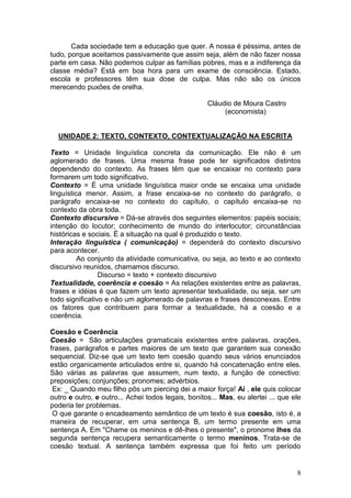 8
Cada sociedade tem a educação que quer. A nossa é péssima, antes de
tudo, porque aceitamos passivamente que assim seja, além de não fazer nossa
parte em casa. Não podemos culpar as famílias pobres, mas e a indiferença da
classe média? Está em boa hora para um exame de consciência. Estado,
escola e professores têm sua dose de culpa. Mas não são os únicos
merecendo puxões de orelha.
Cláudio de Moura Castro
(economista)
UNIDADE 2: TEXTO, CONTEXTO, CONTEXTUALIZAÇÃO NA ESCRITA
Texto = Unidade linguística concreta da comunicação. Ele não é um
aglomerado de frases. Uma mesma frase pode ter significados distintos
dependendo do contexto. As frases têm que se encaixar no contexto para
formarem um todo significativo.
Contexto = É uma unidade linguística maior onde se encaixa uma unidade
linguística menor. Assim, a frase encaixa-se no contexto do parágrafo, o
parágrafo encaixa-se no contexto do capítulo, o capítulo encaixa-se no
contexto da obra toda.
Contexto discursivo = Dá-se através dos seguintes elementos: papéis sociais;
intenção do locutor; conhecimento de mundo do interlocutor; circunstâncias
históricas e sociais. É a situação na qual é produzido o texto.
Interação linguística ( comunicação) = dependerá do contexto discursivo
para acontecer.
Ao conjunto da atividade comunicativa, ou seja, ao texto e ao contexto
discursivo reunidos, chamamos discurso.
Discurso = texto + contexto discursivo
Textualidade, coerência e coesão = As relações existentes entre as palavras,
frases e idéias é que fazem um texto apresentar textualidade, ou seja, ser um
todo significativo e não um aglomerado de palavras e frases desconexas. Entre
os fatores que contribuem para formar a textualidade, há a coesão e a
coerência.
Coesão e Coerência
Coesão = São articulações gramaticais existentes entre palavras, orações,
frases, parágrafos e partes maiores de um texto que garantem sua conexão
sequencial. Diz-se que um texto tem coesão quando seus vários enunciados
estão organicamente articulados entre si, quando há concatenação entre eles.
São várias as palavras que assumem, num texto, a função de conectivo:
preposições; conjunções; pronomes; advérbios.
Ex: _ Quando meu filho pôs um piercing dei a maior força! Aí , ele quis colocar
outro e outro, e outro... Achei todos legais, bonitos... Mas, eu alertei ... que ele
poderia ter problemas.
O que garante o encadeamento semântico de um texto é sua coesão, isto é, a
maneira de recuperar, em uma sentença B, um termo presente em uma
sentença A. Em "Chame os meninos e dê-lhes o presente", o pronome lhes da
segunda sentença recupera semanticamente o termo meninos. Trata-se de
coesão textual. A sentença também expressa que foi feito um período
 