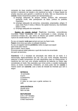 9
composto de duas orações coordenadas e ligadas pela conjunção e que
também é elemento de coesão e dá coerência ao texto. A língua dispõe de
amplos recursos para garantir a coerência do texto. São os mecanismos de
coesão. Esses mecanismos podem ser representados por:
a) emprego adequado de tempos verbais: Embora não estivessem
gostando muito, eles participavam da festa. (verbos no pretérito
imperfeito)
b) emprego adequado de pronomes, conjunções, preposições, artigos: O
papa João Paulo II visitou o México. Na capital mexicana, Sua Santidade
beijou o chão.
c) Emprego adequado de vocabulário.
Quebra de coesão textual: Regências incorretas, concordâncias
incorretas, frases inacabadas, erro de acentuação e crase, emprego de
conectivos errados etc.; são vários os fatores que podem contribuir para a
ruptura da coesão textual. Repare no texto abaixo:
Eu sou um jogador onde que sempre sei que vou fazer muito.
Fazem cinco anos que estou na seleção brasileira.
Eu sou um jogador e aí é o problema, todos os jogos que joguei
lutei muito para marcar.
Ela é mulher, mas é capaz.
Encontrei apenas belas palavras o qual não duvido da sinceridade
de quem as escreveu.
Coerência = É o resultado da articulação das idéias de um texto; é a
estruturação lógico-semântica que faz com que numa situação discursiva
palavras e frases componham um todo significativo para os interlocutores. A
coerência faz com que uma simples sequência de palavras ou frases seja
considerada um texto. Nos exemplos que vimos acima, a coesão inadequada
deixou os textos incoerentes. Entretanto, um texto pode não ter coesão e
mesmo assim ser coerente. Leia o texto de Oswald de Andrade que vem a
seguir:
INFÂNCIA
O camisolão
O jarro
O passarinho
O oceano
A visita na casa que a gente sentava no
sofá
ADOLESCÊNCIA
Aquele amor
Nem me fale
MATURIDADE
O Sr. e Sra Amadeu
Participam a V. Exa
O feliz nascimento
 