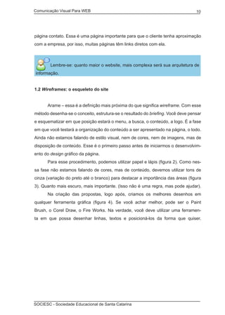 Comunicação Visual Para WEB								
SOCIESC - Sociedade Educacional de Santa Catarina						
10
página contato. Essa é uma página importante para que o cliente tenha aproximação
com a empresa, por isso, muitas páginas têm links diretos com ela.
Lembre-se: quanto maior o website, mais complexa será sua arquitetura de
informação.
1.2 Wireframes: o esqueleto do site
	 Arame – essa é a definição mais próxima do que significa wireframe. Com esse
método desenha-se o conceito, estrutura-se o resultado do briefing. Você deve pensar
e esquematizar em que posição estará o menu, a busca, o conteúdo, a logo. É a fase
em que você testará a organização do conteúdo a ser apresentado na página, o todo.
Ainda não estamos falando de estilo visual, nem de cores, nem de imagens, mas de
disposição de conteúdo. Esse é o primeiro passo antes de iniciarmos o desenvolvim-
ento do design gráfico da página.
	 Para esse procedimento, podemos utilizar papel e lápis (figura 2). Como nes-
sa fase não estamos falando de cores, mas de conteúdo, devemos utilizar tons de
cinza (variação do preto até o branco) para destacar a importância das áreas (figura
3). Quanto mais escuro, mais importante. (Isso não é uma regra, mas pode ajudar).
	 Na criação das propostas, logo após, criamos os melhores desenhos em
qualquer ferramenta gráfica (figura 4). Se você achar melhor, pode ser o Paint
Brush, o Corel Draw, o Fire Works. Na verdade, você deve utilizar uma ferramen-
ta em que possa desenhar linhas, textos e posicioná-los da forma que quiser.
 