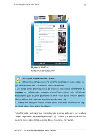 Comunicação Visual Para WEB								
SOCIESC - Sociedade Educacional de Santa Catarina						
12
		 Figura 4 – Site Final
		 Fonte: www.radiouniao.fm.br
Dicas para projetar um bom “arame”
» Desenhe sempre pensando no tamanho das áreas em pixel, ou seja, pro-
porcional ao layout final, pois estamos falando de websites;
» Use textos o mais próximo possível do conteúdo, não escreva nononononon ou
xxxxxxxx, isso fará com que o texto pareça falso. Existe um texto muito utilizado pe-
los designers que é o “Lorem ipsum dolor set amet”, utilize-o para conteúdo de texto,
não para títulos, que devem se aproximar ao máximo do real;
» Cuidado com a rolagem vertical, se você definiu áreas mais importantes na pági-
na inicial, não as deixe abaixo da rolagem.
Felipe Memória - o designer que reformulou todo o site da globo.com - em seu livro
Design: projetando a experiência perfeita (2006), comenta que a estrutura mais uti-
lizada no mundo ocidental se aproxima do que mostramos na Figura 5.
 
