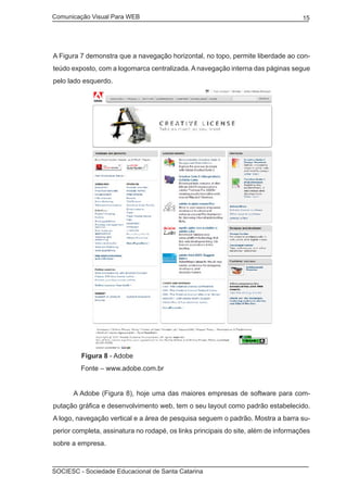 Comunicação Visual Para WEB								
SOCIESC - Sociedade Educacional de Santa Catarina						
15
A Figura 7 demonstra que a navegação horizontal, no topo, permite liberdade ao con-
teúdo exposto, com a logomarca centralizada. A navegação interna das páginas segue
pelo lado esquerdo.
Figura 8 - Adobe
	 Fonte – www.adobe.com.br
	 A Adobe (Figura 8), hoje uma das maiores empresas de software para com-
putação gráfica e desenvolvimento web, tem o seu layout como padrão estabelecido.
A logo, navegação vertical e a área de pesquisa seguem o padrão. Mostra a barra su-
perior completa, assinatura no rodapé, os links principais do site, além de informações
sobre a empresa.
 
