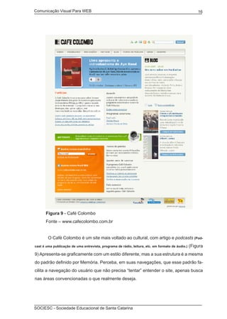 Comunicação Visual Para WEB								
SOCIESC - Sociedade Educacional de Santa Catarina						
16
Figura 9 - Café Colombo
Fonte – www.cafecolombo.com.br
	 O Café Colombo é um site mais voltado ao cultural, com artigo e podcasts (Pod-
cast é uma publicação de uma entrevista, programa de rádio, leitura, etc. em formato de áudio.) (Figura
9) Apresenta-se graficamente com um estilo diferente, mas a sua estrutura é a mesma
do padrão definido por Memória. Perceba, em suas navegações, que esse padrão fa-
cilita a navegação do usuário que não precisa “tentar” entender o site, apenas busca
nas áreas convencionadas o que realmente deseja.
 