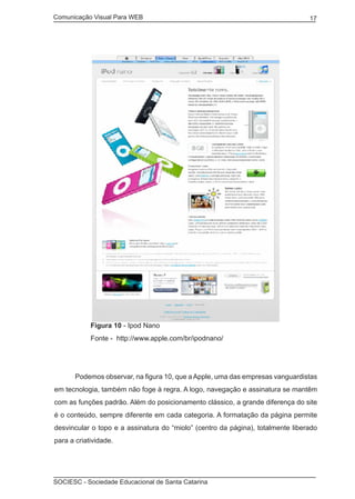 Comunicação Visual Para WEB								
SOCIESC - Sociedade Educacional de Santa Catarina						
17
	 Figura 10 - Ipod Nano
	 Fonte - http://www.apple.com/br/ipodnano/
	 Podemos observar, na figura 10, que a Apple, uma das empresas vanguardistas
em tecnologia, também não foge à regra. A logo, navegação e assinatura se mantêm
com as funções padrão. Além do posicionamento clássico, a grande diferença do site
é o conteúdo, sempre diferente em cada categoria. A formatação da página permite
desvincular o topo e a assinatura do “miolo” (centro da página), totalmente liberado
para a criatividade.
 