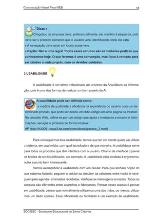 Comunicação Visual Para WEB								
SOCIESC - Sociedade Educacional de Santa Catarina						
18
Dicas »	
O logotipo da empresa deve, preferencialmente, ser mantido à esquerda, pois
deve ser o primeiro elemento que o usuário verá, identificando onde ele está;
» A navegação deve estar em locais acessíveis.
» Repito: Não é uma regra! Todos esses estudos são as melhores práticas que
conhecemos hoje. O que faremos é uma convenção, mas fique à vontade para
ser criativo a cada projeto, com os devidos cuidados.
2 USABILIDADE
	 A usabilidade é um termo relacionado ao universo da Arquitetura da informa-
ção, pois é uma das formas de realizar um bom projeto de AI.
A usabilidade pode ser definida como:
“ a medida de qualidade e eficiência da experiência do usuário com um de-
terminado produto, que pode ser desde um rádio-relógio até uma página da Internet.
No conceito Web, define-se por um design que ajuda o internauta a encontrar infor-
mações, serviços e produtos de forma intuitiva.”
HP (http://h30091.www3.hp.com/pyme/dicas/glosario_2.html)
	 Para conseguirmos boa usabilidade, temos que ter em mente quem vai utilizar
o sistema, em qual mídia, com qual tecnologia e de que maneira. A usabilidade serve
para todos os produtos que têm interface com o usuário. Chamo de interface o painel
de botões de um liquidificador, por exemplo. A usabilidade está atrelada à ergonomia,
outro assunto bem interessante.
	 Vamos exemplificar a usabilidade com um celular. Para que tenham noção do
que estamos falando, peguem o celular ou circulem os celulares entre vocês e nave-
guem pela agenda - chamadas recebidas. Verifique as mensagens enviadas. Todos os
acessos são diferentes entre aparelhos e fabricantes. Pensar nesse acesso é pensar
em usabilidade, pensar que normalmente utilizamos uma das mãos, ou menos, utiliza-
mos um dedo apenas. Essa dificuldade ou facilidade é um exemplo de usabilidade.
 