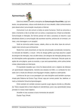 Comunicação Visual Para WEB								
SOCIESC - Sociedade Educacional de Santa Catarina						
2
Apresentação
	 Este livro didático contém a disciplina de Comunicação Visual Web, cujo con-
teúdo, ora apresentado, coloca você diante de um novo desafio: obter conhecimentos
para desenvolver comunicação visual para a Internet.
	 Comunicar é um ato comum a todos os seres humanos. Você se comunica a
todo o momento e não é só falar com os outros, é expressar-se, é fazer-se entender.
Comunicação é interação. Se formos pensar em todo o processo (e resumir o que
estudiosos dizem) a comunicação não acontece sozinha, precisa de um emissor, um
meio, uma mensagem e um receptor.
	 Você se comunica pelas roupas, cabelo, olhar ou não olhar, tipos de comuni-
cação mais comuns que conhecemos.
	 Neste livro você encontrará um tipo de comunicação considerado novíssimo,
no mercado de trabalho, o visual – linha do design gráfico que hoje assume o papel
de designer de interação, mas vai além disso. Um designer de interação planeja como
as informações serão agrupadas e apresentadas para o internauta. Discute quais as
ações de uma página, quais os eventos, o que será apresentado, entre outras tantas
coisas relacionadas ao internauta.
	 É importante ressaltar que o livro foi desenvolvido com o objetivo de oferecer
um aprendizado independente, inerente aos estudos do EAD, e o conteúdo foi revi-
sado com o intuito de oferecer uma linguagem simples, objetiva e estimulante.
	 Lembre-se de que a sua passagem por esta disciplina será também acompa-
nhada pelo Sistema de Ensino Tupy Virtual, seja por correio postal, fax, telefone, e-
mail ou Ambiente Virtual de Aprendizagem.
	 Entre sempre em contato conosco quando surgir alguma dúvida ou dificulda-
de. Toda a equipe terá a maior alegria em atendê-lo(a), pois o seu aprendizado nessa
jornada é o nosso maior objetivo.
	 Acredite no seu sucesso e bons momentos de estudo!
	 Equipe Tupy Virtual.
 