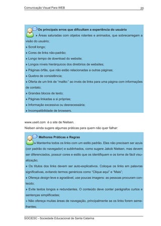 Comunicação Visual Para WEB								
SOCIESC - Sociedade Educacional de Santa Catarina						
20
Os principais erros que dificultam a experiência do usuário
» Áreas saturadas com objetos rolantes e animados, que sobrecarregam a
visão do usuário;
» Scroll longo;
» Cores de links não-padrão;
» Longo tempo de download do website;
» Longos níveis hierárquicos dos diretórios de websites;
» Páginas órfãs, que não estão relacionadas a outras páginas;
» Quebra de consistência;
» Oferta de um link de “mailto:” ao invés de links para uma página com informações
de contato;
» Grandes blocos de texto;
» Páginas linkadas a si próprias;
» Informação excessiva ou desnecessária;
» Incompatibilidade de browsers.
www.useit.com é o site de Nielsen.
Nielsen ainda sugere algumas práticas para quem não quer falhar:
Melhores Práticas e Regras
» Mantenha todos os links com um estilo padrão. Eles não precisam ser azuis
(cor padrão do navegador) e sublinhados, como sugere Jakob Nielsen, mas devem
ser diferenciados, possuir cores e estilo que os identifiquem e os torne de fácil visu-
alização;
» Os títulos dos links devem ser auto-explicativos. Coloque os links em palavras
significativas, evitando termos genéricos como “Clique aqui” e “Mais”;
» Ofereça design leve e agradável, use poucas imagens: as pessoas procuram con-
teúdo;
» Evite textos longos e redundantes. O conteúdo deve conter parágrafos curtos e
sentenças simplificadas;
» Não ofereça muitas áreas de navegação, principalmente se os links forem seme-
lhantes;
 