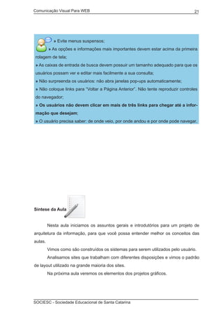 Comunicação Visual Para WEB								
SOCIESC - Sociedade Educacional de Santa Catarina						
21
» Evite menus suspensos;
» As opções e informações mais importantes devem estar acima da primeira
rolagem de tela;
» As caixas de entrada de busca devem possuir um tamanho adequado para que os
usuários possam ver e editar mais facilmente a sua consulta;
» Não surpreenda os usuários: não abra janelas pop-ups automaticamente;
» Não coloque links para “Voltar a Página Anterior”. Não tente reproduzir controles
do navegador;
» Os usuários não devem clicar em mais de três links para chegar até a infor-
mação que desejam;
» O usuário precisa saber: de onde veio, por onde andou e por onde pode navegar.
Síntese da Aula
	 Nesta aula iniciamos os assuntos gerais e introdutórios para um projeto de
arquitetura da informação, para que você possa entender melhor os conceitos das
aulas.
	 Vimos como são construídos os sistemas para serem utilizados pelo usuário.
	 Analisamos sites que trabalham com diferentes disposições e vimos o padrão
de layout utilizado na grande maioria dos sites.
	 Na próxima aula veremos os elementos dos projetos gráficos.
 