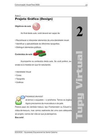 Comunicação Visual Para WEB								
SOCIESC - Sociedade Educacional de Santa Catarina						
23
Aula 2
Projeto Gráfico (Design)
Objetivos da aula
	 Ao final desta aula, você deverá ser capaz de:
• Reconhecer e interpretar elementos de uma identidade visual;
• Identificar a aplicabilidade de diferentes tipografias;
• Distinguir elementos gráficos.
Conteúdos da aula
	
	 Acompanhe os conteúdos desta aula. Se você preferir, as-
sinale-os à medida em que for estudando.
• Identidade Visual
• Cores
• Tipografia
• Gráficos
Prezado(a) aluno(a)!
Já temos o esqueleto – o wireframe. Temos os órgãos
– o briefing. Agora precisamos da musculatura e da pele.
Parece papo de cientista maluco, tipo Frankenstein ou Eduard´s-
mãos-de-tesoura, mas vamos realmente dar uma cara adequada
ao projeto, vamos dar vida ao que já planejamos.
Boa aula!
 