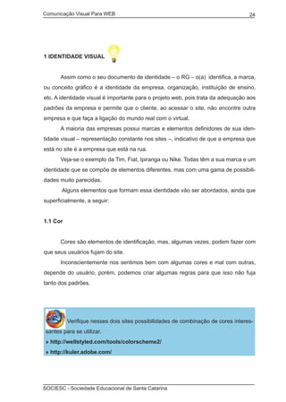 Comunicação Visual Para WEB								
SOCIESC - Sociedade Educacional de Santa Catarina						
24
1 IDENTIDADE VISUAL
	 Assim como o seu documento de identidade – o RG – o(a) identifica, a marca,
ou conceito gráfico é a identidade da empresa, organização, instituição de ensino,
etc. A identidade visual é importante para o projeto web, pois trata da adequação aos
padrões da empresa e permite que o cliente, ao acessar o site, não encontre outra
empresa e que faça a ligação do mundo real com o virtual.
	 A maioria das empresas possui marcas e elementos definidores de sua iden-
tidade visual – representação constante nos sites –, indicativo de que a empresa que
está no site é a empresa que está na rua.
	 Veja-se o exemplo da Tim, Fiat, Ipiranga ou Nike. Todas têm a sua marca e um
identidade que se compõe de elementos diferentes, mas com uma gama de possibili-
dades muito parecidas.
	 Alguns elementos que formam essa identidade vão ser abordados, ainda que
superficialmente, a seguir:
1.1 Cor
	 Cores são elementos de identificação, mas, algumas vezes, podem fazer com
que seus usuários fujam do site.
	 Inconscientemente nos sentimos bem com algumas cores e mal com outras,
depende do usuário, porém, podemos criar algumas regras para que isso não fuja
tanto dos padrões.
Verifique nesses dois sites possibilidades de combinação de cores interes-
santes para se utilizar.
» http://wellstyled.com/tools/colorscheme2/
» http://kuler.adobe.com/
 