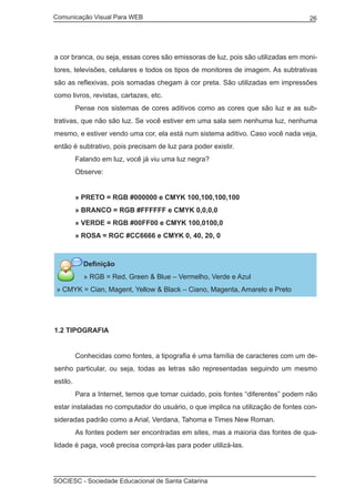 Comunicação Visual Para WEB								
SOCIESC - Sociedade Educacional de Santa Catarina						
26
a cor branca, ou seja, essas cores são emissoras de luz, pois são utilizadas em moni-
tores, televisões, celulares e todos os tipos de monitores de imagem. As subtrativas
são as reflexivas, pois somadas chegam à cor preta. São utilizadas em impressões
como livros, revistas, cartazes, etc.
	 Pense nos sistemas de cores aditivos como as cores que são luz e as sub-
trativas, que não são luz. Se você estiver em uma sala sem nenhuma luz, nenhuma
mesmo, e estiver vendo uma cor, ela está num sistema aditivo. Caso você nada veja,
então é subtrativo, pois precisam de luz para poder existir.
	 Falando em luz, você já viu uma luz negra?
	 Observe:
	 » PRETO = RGB #000000 e CMYK 100,100,100,100
	 » BRANCO = RGB #FFFFFF e CMYK 0,0,0,0
	 » VERDE = RGB #00FF00 e CMYK 100,0100,0
	 » ROSA = RGC #CC6666 e CMYK 0, 40, 20, 0
Definição
» RGB = Red, Green & Blue – Vermelho, Verde e Azul
» CMYK = Cian, Magent, Yellow & Black – Ciano, Magenta, Amarelo e Preto
1.2 TIPOGRAFIA
	 Conhecidas como fontes, a tipografia é uma família de caracteres com um de-
senho particular, ou seja, todas as letras são representadas seguindo um mesmo
estilo.
	 Para a Internet, temos que tomar cuidado, pois fontes “diferentes” podem não
estar instaladas no computador do usuário, o que implica na utilização de fontes con-
sideradas padrão como a Arial, Verdana, Tahoma e Times New Roman.
	 As fontes podem ser encontradas em sites, mas a maioria das fontes de qua-
lidade é paga, você precisa comprá-las para poder utilizá-las.
 