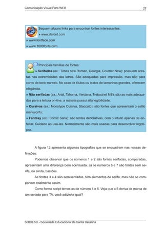 Comunicação Visual Para WEB								
SOCIESC - Sociedade Educacional de Santa Catarina						
27
Seguem alguns links para encontrar fontes interessantes:
» www.dafont.com
» www.fontface.com
» www.1000fonts.com
Principais famílias de fontes:
» Serifadas (ex.: Times new Roman, Geórgia, Courrier New): possuem ares-
tas nas extremidades das letras. São adequadas para impressão, mas não para
corpo de texto na web. No caso de títulos ou textos de tamanhos grandes, oferecem
elegância.
» Não serifadas (ex.: Arial, Tahoma, Verdana, Trebuchet MS): são as mais adequa-
das para a leitura on-line, a maioria possui alta legibilidade.
» Cursivas (ex.: Monotype Cursiva, Staccato): são fontes que apresentam o estilo
manuscrito;
» Fantasy (ex.: Comic Sans): são fontes decorativas, com o intuito apenas de en-
feitar. Cuidado ao usá-las. Normalmente são mais usadas para desenvolver logoti-
pos.
	
	 A figura 12 apresenta algumas tipografias que se enquadram nas nossas de-
finições:
	 Podemos observar que os números 1 e 2 são fontes serifadas, comparadas,
apresentam uma diferença bem acentuada. Já os números 6 e 7 são fontes sem se-
rifa, ou ainda, bastões.
	 As fontes 3 e 4 são semiserifadas, têm elementos de serifa, mas não se com-
portam totalmente assim.
	 Como forma script temos as de número 4 e 5. Veja que a 5 deriva da marca de
um seriado para TV, você adivinha qual?
 