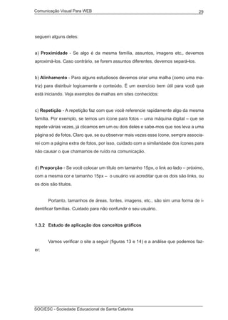 Comunicação Visual Para WEB								
SOCIESC - Sociedade Educacional de Santa Catarina						
29
seguem alguns deles:
a) Proximidade - Se algo é da mesma família, assuntos, imagens etc., devemos
aproximá-los. Caso contrário, se forem assuntos diferentes, devemos separá-los.
b) Alinhamento - Para alguns estudiosos devemos criar uma malha (como uma ma-
triz) para distribuir logicamente o conteúdo. É um exercício bem útil para você que
está iniciando. Veja exemplos de malhas em sites conhecidos:
c) Repetição - A repetição faz com que você referencie rapidamente algo da mesma
família. Por exemplo, se temos um ícone para fotos – uma máquina digital – que se
repete várias vezes, já clicamos em um ou dois deles e sabe-mos que nos leva a uma
página só de fotos. Claro que, se eu observar mais vezes esse ícone, sempre associa-
rei com a página extra de fotos, por isso, cuidado com a similaridade dos ícones para
não causar o que chamamos de ruído na comunicação.
d) Proporção - Se você colocar um título em tamanho 15px, o link ao lado – próximo,
com a mesma cor e tamanho 15px – o usuário vai acreditar que os dois são links, ou
os dois são títulos.
	 Portanto, tamanhos de áreas, fontes, imagens, etc., são sim uma forma de i-
dentificar famílias. Cuidado para não confundir o seu usuário.
1.3.2	 Estudo de aplicação dos conceitos gráficos
	 Vamos verificar o site a seguir (figuras 13 e 14) e a análise que podemos faz-
er:
 