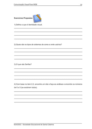 Comunicação Visual Para WEB								
SOCIESC - Sociedade Educacional de Santa Catarina						
33
Exercícios Propostos
1) Defina o que é identidade visual.
2) Quais são os tipos de sistemas de cores e onde usá-los?
3) O que são Serifas?
4) Com base no item 2.2, encontre um site e faça as análises e encontre os números
de 0 a 5 (se existirem todos).
 
