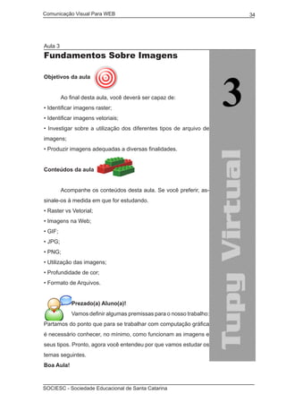 Comunicação Visual Para WEB								
SOCIESC - Sociedade Educacional de Santa Catarina						
34
Aula 3
Fundamentos Sobre Imagens
Objetivos da aula
	 Ao final desta aula, você deverá ser capaz de:
• Identificar imagens raster;
• Identificar imagens vetoriais;
• Investigar sobre a utilização dos diferentes tipos de arquivo de
imagens;
• Produzir imagens adequadas a diversas finalidades.
Conteúdos da aula
	
	 Acompanhe os conteúdos desta aula. Se você preferir, as-
sinale-os à medida em que for estudando.
• Raster vs Vetorial;
• Imagens na Web;
• GIF;
• JPG;
• PNG;
• Utilização das imagens;
• Profundidade de cor;
• Formato de Arquivos.
Prezado(a) Aluno(a)!
Vamos definir algumas premissas para o nosso trabalho:
Partamos do ponto que para se trabalhar com computação gráfica
é necessário conhecer, no mínimo, como funcionam as imagens e
seus tipos. Pronto, agora você entendeu por que vamos estudar os
temas seguintes.
Boa Aula!
 