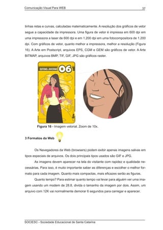 Comunicação Visual Para WEB								
SOCIESC - Sociedade Educacional de Santa Catarina						
37
linhas retas e curvas, calculadas matematicamente. A resolução dos gráficos de vetor
segue a capacidade da impressora. Uma figura de vetor é impressa em 600 dpi em
uma impressora a laser de 600 dpi e em 1.200 dpi em uma fotocompositora de 1.200
dpi. Com gráficos de vetor, quanto melhor a impressora, melhor a resolução (Figura
16). A Arte em Postscript, arquivos EPS, CGM e GEM são gráficos de vetor. A Arte
BITMAP, arquivos BMP, TIF, GIF, JPG são gráficos raster.
	 Figura 16 - Imagem vetorial. Zoom de 10x.
3 Formatos da Web
	 Os Navegadores da Web (browsers) podem exibir apenas imagens salvas em
tipos especiais de arquivos. Os dois principais tipos usados são GIF e JPG.
	 As imagens devem aparecer na tela do visitante com rapidez e qualidade ne-
cessárias. Para isso, é muito importante saber as diferenças e escolher o melhor for-
mato para cada imagem. Quanto mais compactas, mais eficazes serão as figuras.
	 Quanto tempo? Para estimar quanto tempo vai levar para alguém ver uma ima-
gem usando um modem de 28.8, divida o tamanho da imagem por dois. Assim, um
arquivo com 12K vai normalmente demorar 6 segundos para carregar e aparecer.
 