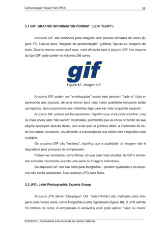 Comunicação Visual Para WEB								
SOCIESC - Sociedade Educacional de Santa Catarina						
38
3.1 GIF: GRAPHIC INFORMATION FORMAT (LEIA “GUIFI”)
	 Arquivos GIF são melhores para imagens com poucas camadas de cores (fi-
gura 17). Use-os para “imagens de apresentação”: gráficos, figuras ou imagens de
texto. Quanto menos cores você usar, mais eficiente será o arquivo GIF. Um arquivo
do tipo GIF pode conter no máximo 256 cores.
				 Figura 17 - Imagem GIF
	 Arquivos GIF podem ser “entrelaçados” assim eles parecem “fade in” (vão a-
parecendo aos poucos), de uma menor para uma maior qualidade enquanto estão
carregando. Isso proporciona aos visitantes algo para ser visto enquanto esperam.
	 Arquivos GIF podem ser transparentes. Significa que você pode escolher uma
ou mais cores para “não serem” mostradas, permitindo que as cores do fundo da sua
página apareçam através delas. Isso evita que os gráficos dêem a impressão de es-
tar em caixas, causando, visualmente, a impressão de que estão mais integrados com
a página.
	 Os arquivos GIF são “lossless”, significa que a qualidade da imagem não é
degradada pelo processo de compressão.
	 Podem ser animados, como filmes, só que bem mais simples. As GIF’s anima-
das simulam movimento usando uma série de imagens individuais.
	 Os arquivos GIF não são bons para fotografias – perdem qualidade e os arqui-
vos não serão compactos. Use arquivos JPG para fotos.
3.2 JPG: Joint Photographic Experts Group
	 Arquivos JPG (lê-se “jota-pégue” OU “Jota-Pê-Gê”) são melhores para ima-
gens com muitas cores, como fotografias e arte digitalizada (figura 18). O JPG admite
16 milhões de cores. A compressão é variável e você pode aplicar maior ou menor
 