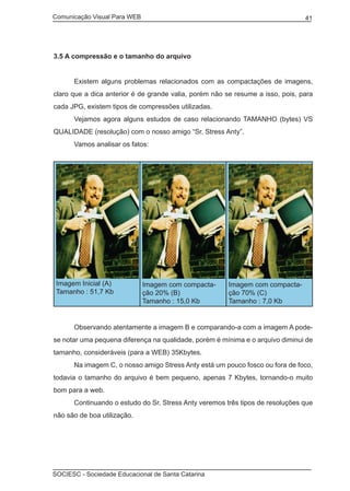 Comunicação Visual Para WEB								
SOCIESC - Sociedade Educacional de Santa Catarina						
41
3.5 A compressão e o tamanho do arquivo
	 Existem alguns problemas relacionados com as compactações de imagens,
claro que a dica anterior é de grande valia, porém não se resume a isso, pois, para
cada JPG, existem tipos de compressões utilizadas.
	 Vejamos agora alguns estudos de caso relacionando TAMANHO (bytes) VS
QUALIDADE (resolução) com o nosso amigo “Sr. Stress Anty”.
	 Vamos analisar os fatos:
Imagem Inicial (A)
Tamanho : 51,7 Kb
Imagem com compacta-
ção 20% (B)
Tamanho : 15,0 Kb
Imagem com compacta-
ção 70% (C)
Tamanho : 7,0 Kb
	 Observando atentamente a imagem B e comparando-a com a imagem A pode-
se notar uma pequena diferença na qualidade, porém é mínima e o arquivo diminui de
tamanho, consideráveis (para a WEB) 35Kbytes.
	 Na imagem C, o nosso amigo Stress Anty está um pouco fosco ou fora de foco,
todavia o tamanho do arquivo é bem pequeno, apenas 7 Kbytes, tornando-o muito
bom para a web.
	 Continuando o estudo do Sr. Stress Anty veremos três tipos de resoluções que
não são de boa utilização.
 