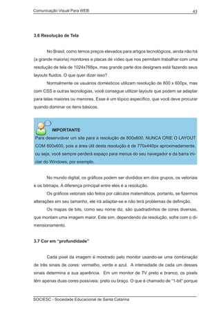 Comunicação Visual Para WEB								
SOCIESC - Sociedade Educacional de Santa Catarina						
43
3.6 Resolução de Tela
	 No Brasil, como temos preços elevados para artigos tecnológicos, ainda não há
(a grande maioria) monitores e placas de vídeo que nos permitam trabalhar com uma
resolução de tela de 1024x768px, mas grande parte dos designers está fazendo seus
layouts fluidos. O que quer dizer isso?
	 Normalmente os usuários domésticos utilizam resolução de 800 x 600px, mas
com CSS e outras tecnologias, você consegue utilizar layouts que podem se adaptar
para telas maiores ou menores. Esse é um tópico específico, que você deve procurar
quando dominar os itens básicos.
IMPORTANTE
Para desenvolver um site para a resolução de 800x600, NUNCA CRIE O LAYOUT
COM 800x600, pois a área útil desta resolução é de 770x440px aproximadamente,
ou seja, você sempre perderá espaço para menus do seu navegador e da barra ini-
ciar do Windows, por exemplo.
	 No mundo digital, os gráficos podem ser divididos em dois grupos, os vetoriais
e os bitmaps. A diferença principal entre eles é a resolução.
	 Os gráficos vetoriais são feitos por cálculos matemáticos, portanto, se fizermos
alterações em seu tamanho, ele irá adaptar-se e não terá problemas de definição.
	 Os mapas de bits, como seu nome diz, são quadradinhos de cores diversas,
que montam uma imagem maior. Este sim, dependendo da resolução, sofre com o di-
mensionamento.
3.7 Cor em “profundidade”
	 Cada pixel da imagem é mostrado pelo monitor usando-se uma combinação
de três sinais de cores: vermelho, verde e azul. A intensidade de cada um desses
sinais determina a sua aparência. Em um monitor de TV preto e branco, os pixels
têm apenas duas cores possíveis: preto ou braço. O que é chamado de “1-bit” porque
 